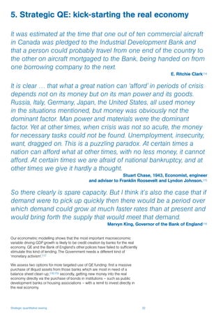 Strategic quantitative easing 32
5. Strategic QE: kick-starting the real economy
It was estimated at the time that one out of ten commercial aircraft
in Canada was pledged to the Industrial Development Bank and
that a person could probably travel from one end of the country to
the other on aircraft mortgaged to the Bank, being handed on from
one borrowing company to the next.
E. Ritchie Clark114
It is clear … that what a great nation can ‘afford’ in periods of crisis
depends not on its money but on its man power and its goods.
Russia, Italy, Germany, Japan, the United States, all used money
in the situations mentioned, but money was obviously not the
dominant factor. Man power and materials were the dominant
factor. Yet at other times, when crisis was not so acute, the money
for necessary tasks could not be found. Unemployment, insecurity,
want, dragged on. This is a puzzling paradox. At certain times a
nation can afford what at other times, with no less money, it cannot
afford. At certain times we are afraid of national bankruptcy, and at
other times we give it hardly a thought.
Stuart Chase, 1943, Economist, engineer
and adviser to Franklin Roosevelt and Lyndon Johnson.115
So there clearly is spare capacity. But I think it’s also the case that if
demand were to pick up quickly then there would be a period over
which demand could grow at much faster rates than at present and
would bring forth the supply that would meet that demand.
Mervyn King, Governor of the Bank of England116
Our econometric modelling shows that the most important macroeconomic
variable driving GDP growth is likely to be credit creation by banks for the real
economy. QE and the Bank of England’s other polices have failed to sufficiently
stimulate this kind of lending. The Government needs a different kind of
‘monetary activism’.117
We assess two options for more targeted use of QE funding: first a massive
purchase of illiquid assets from those banks which are most in need of a
balance sheet clean-up;118,119 secondly, getting new money into the real
economy directly via the purchase of bonds in institutions – such as public
development banks or housing associations – with a remit to invest directly in
the real economy.
 