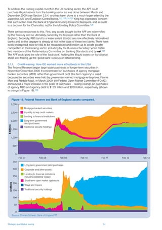 Strategic quantitative easing 34
To address the coming capital crunch in the UK banking sector, the APF could
purchase illiquid assets from the banking sector as was done between March and
December 2009 (see Section 2.3.4) and has been done to a much larger extent by the
Japanese, US, and European Central banks.122,123,124,125 King has expressed concern
that such action risks the Bank of England incurring losses for taxpayers, and as such
is a decision for the Chancellor, not for the Monetary Policy Committee.126
There are two responses to this. First, any assets bought by the APF are indemnified
by the Treasury and so ultimately owned by the taxpayer rather than the Bank of
England. Secondly, RBS (and to a lesser extent Lloyds) are now effectively nationalised
banks and so the taxpayer is already at risk in the case of these two banks. There have
been widespread calls for RBS to be recapitalised and broken up to create greater
competition in the banking sector, including by the Business Secretary, Vince Cable,
two members of the Parliamentary Committee on Banking Standards and by nef.127
The APF could play the role of the ‘bad bank’, holding the illiquid assets on its balance
sheet and freeing up the ‘good bank’ to focus on retail lending.
5.1.1.	 Credit-easing: How QE worked more effectively in the USA
The Federal Reserve began large-scale purchases of longer-term securities in
November/December 2008. It concentrated on purchases of agency mortgage-
backed securities (MBS) rather than government debt (the term ‘agency’ is used
because the securities were held by government-owned mortgage enterprises, Fannie
Mae and Freddie Mac). In March 2009, the Federal Open Market Committee (FOMC)
announced a major increase in the scale of purchases – raising ceilings on purchases
of agency MBS and agency debt to $1.25 trillion and $200 billion, respectively (shown
in orange in Figure 19).128
Figure 19. Federal Reserve and Bank of England assets compared.
Source: Charles Schwab; Bank of England129
$billions
0
500
1,000
1,500
2,000
2,500
3,000
Feb 07 Feb 08 Feb 09 Feb 10 Feb 11 Feb 12 Feb 13
Mortgage-backed securities
Liquidity to key credit markets
Lending to financial institutions
Long-term government
debt purchases
Traditional security holdings
0
50
100
150
200
250
300
350
£billions
Long-term government debt purchases
Corporate and other assets
Lending to financial institutions
including collateral ‘swaps’
Short-term open market operations
Ways and means
Traditional security holdings
 