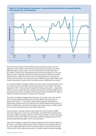Strategic quantitative easing 35
We can see from Figure 19 that whilst the size of asset purchases was not
dissimilar in total, close to half of the Fed’s purchases was made up of these
MBS securities (orange colour). The US Central bank has effectively taken
$1.5 trillion of illiquid and underperforming financial sector assets on to its own
balance sheet, massively improving the balance sheets of all those US banks
exposed to the credit crisis. And as part of its QE3 programme, the Fed has
announced the initiation of further purchases of MBS at a rate of $40 billion every
month, amounting to close to half of its total stimulus of $85 billion per month.
In contrast, the Bank of England offered short-term relief to banks through its SLS
and now FLS but the quantities and time period were much smaller. The Fed’s
equivalent of QE – the purchase of longer-term Treasury securities – began later
(shown in blue in Figure 20) and involved maintaining the existing dollar stock of
purchased securities on its balance sheet by reinvesting proceeds from agency-
related securities investments in longer-term Treasuries.
Theoretical modelling suggests that purchases of securities with some private
risk (i.e. asset-backed securities) have stronger effects than purchases of
government bonds – i.e. the USA’s ‘credit-easing’ approach should give a
significantly stronger boost to US GDP than the UK Quantitative Easing policy.130
And it is certainly the case that US lending to the real economy, in stark contrast
to the UK, has recovered to pre-crisis levels (Figure 20).
There may also a stronger demand-side impact from the purchase of MBS.
One of the Governors of the Fed, Jeremy Stein, has stated that he believes the
purchase of MBS has greater impact on GDP ‘dollar-for-dollar’ than the purchase
of bonds because of its effect on lowering household mortgage rates and thus
raising household disposable income and spending.131
Japan also engaged in large-scale asset purchases from the banking system in
an earlier, much larger banking crisis (1945). Despite its much larger scale and
the much larger dependence of the corporate sector on borrowing from banks
(100 per cent in the early post-war years, as capital markets remained basically
Figure 20. US bank lending to businesses. (commercial and industrial loans, seasonally adjusted,
annual growth rate, break adjusted).
Source: Federal Reserve Board 2013
Annualgrowthrate,%
-30
-20
-30
0
10
20
30
1996
Q4
2000
Q1
2003
Q2
2006
Q3
2009
Q4
2013
Q1
Largescaleassetpurchaseprogrambegins
 
