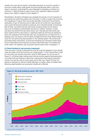 Strategic quantitative easing 36
£Trillions
0
0.5
1.0
1.5
2.0
2.5
2001 2002 2003 2004 2005 2006 2007 2008 2009 2010 2011 2012 2013 2014 2015 2016
closed), this crisis did not result in noticeable reductions in economic growth or
economic activity. Bank credit growth recovered significantly within a year and
Japan’s economy could tackle the vast challenges of rebuilding a bombed-out
economy.132 Why the Bank of Japan chose not to adopt this highly successful
policy in the 1990s is subject to some debate.133
Nevertheless, the Bank of England was probably the pioneer of such measures of
purchasing non-performing assets from the banks in order to support the economy.
This happened in August 1914 and shortly thereafter. It had been found that the
declaration of war on Germany and its allies by the UK at that time had rendered
many major UK financial institutions bankrupt, since international bills of exchange,
bills of trade, and other financial instruments issued by these enemy nations
had to be considered unenforceable and hence in default. However, London
had been the world’s financial centre where such international instruments had
been traded and thus were held to a significant extent by UK financial institutions.
Since the outbreak of the Great War was not considered to be an ideal time for a
banking crisis, the Treasury and the Bank of England took the most efficient step to
solve the non-performing asset problem in the banking system: the central bank
purchased these instruments, at prices far exceeding any perceived market value
(it was indemnified by the Treasury, but these indemnities were not needed and
never used). The operation was successful without direct costs to taxpayers.134
5.2 Direct lending for real economy investment
There has been a range of proposals for how QE could be targeted to more directly
meet the needs of the UK economy and create growth.135 Such interventions could
do more than just meet the short-term need for GDP growth. As can be seen in
Figure 21, UK banks prefer making loans that are secured against existing property
or to other financial institutions rather than making loans that support productive
activity. This was the case for many years prior to the crisis. Figure 23 does not
appear to represent an efficient market allocation of capital unless we believe that
favouring asset bubbles over productive investment is efficient.
Figure 21. Net bank lending by sector 1997–2012.
Source: Bank of England136
Unsecured to individuals
Secured to individuals
Financial sector
Real estate
Public sector
Productive lending
 