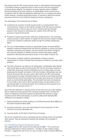 Strategic quantitative easing 38
We propose that the APF could purchase bonds in intermediaries that specialise
in providing funding to particular sectors of the economy that are recognised
as having spare capacity. The existence of spare capacity and/or unfulfilled
demand provides prima facie evidence of market failure, which should ensure
compliance with EU state aid regulations (although this is a complex area where
further research, including expert legal opinion, is required to define the precise
structures and terms and conditions required to ensure compliance).
The advantages of this proposal are as follows:
P	 Investment via purchase of newly issued bonds is a small evolution from
current practice. Indeed, as the original mandate of the APF was to purchase
corporate bonds, it may be seen as more in keeping with the intended
purpose of the Treasury in authorising the creation of the APF than the
purchase of government bonds.
P	 Purchase of newly issued bonds, rather than existing bonds in the secondary
market, provides a direct injection of capital into the economy instead of relying
on financial investors to reallocate capital through the portfolio rebalancing
effect.
P	 The use of intermediaries ensures an appropriate division of responsibilities
between investment professionals that have the expertise to assess and select
individual companies and projects, and economists at the Bank of England
who have the expertise to identify economic sectors that require capital
investment. We examine governance issues in more detail in Section 6.2.
P	 The provision of patient capital to intermediaries is likely to provide
opportunities to ‘crowd-in’ private finance by giving confidence to private sector
investors.
P	 The terms of finance can either be at market rates or preferential rates. Market
rates would allow for sale of bonds by the APF into the secondary markets at
a later date, preserving maximum flexibility around monetary policy and also
developing the breadth and depth of UK bond markets. Alternatively, low-cost
finance via bonds with very low coupon rates held by the APF until maturity
would expand the range of feasible projects to include economically beneficial
investment that cannot be provided by the private sector because of extensive
social or environmental externalities. This precedent has been set already by
FLS and Help to Buy, both of which provide funding and guarantees at non-
commercial rates to commercial banks. FLS funding can be accessed for as
little as 0.25 per cent per annum.140
One of the key obstacles to injecting funds into the real economy under strategic
QE (or indeed tax-funded government investment programmes) is finding the
means of deploying investment rapidly and efficiently. We examine a range
of options which either exist already, or could be utilised with relatively little
institutional and regulatory change:
1.	 National development banks, building on the British Business Bank (BBB) and
the Green Investment Bank (GIB).
2.	 Housing construction, via a new intermediary to fund construction of new
homes for social and affordable rent.
3.	 Housing retrofit, via the Green Deal Finance Company.
We do not consider this to be an exhaustive list and certainly should not preclude
other options. They are intended to illustrate that strategic QE is possible in
practice.
5.2.1 Capitalising national development banks
We suggest that the APF could fund the GIB and the BBB.141 The current and
planned capital base for these institutions – £4 billion of new capital is being
invested – suggest they will not be of a size or scale to make a material difference
 