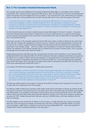 Strategic quantitative easing 40
Box 3: The Canadian Industrial Development Bank.
The Canadian government established the Industrial Development Bank (IDB), as a subsidiary of the Canadian
Central Bank, with a specific remit to support the SME sector in 1944. The IDB was one of the first ever development
banks and became one of the largest and most successful.146 The important role of the central bank and monetary
policy is made clear in the preamble to the Act which saw the IDB come in force, with the purpose of the bank:
to promote the economic welfare of Canada by increasing the effectiveness of monetary action through
ensuring the availability of credit to industrial enterprises which may reasonably be expected to prove
successful if a high level of national income and employment is maintained, by supplementing the activities
of other lenders and by providing capital assistance to industry with particular consideration to the financing
problems of smaller enterprises.147
As with UK banks today, the Canadian chartered banks showed little interest in the kind of medium- or long-term
loans that Canadian businesses needed to rebuild their economy. The IDB was set up to plug this financing gap
and any business that requested funds would have to demonstrate that it could not attain them at reasonable rates
from a commercial bank first.
There were concerns in the Canadian parliament that the IDB would create a conflict of interest for the central bank
which was also charged with regulating the country’s economy. However, the then Deputy Minister of Finance did
not see this as a concern, arguing that the link between the two banks would be beneficial to the central bank. It
would have ‘more intimate contact… with the conditions and the problems of small and medium sized industries’.
Further, ‘the operations of the IDB will naturally have to dovetail into the country’s monetary policy’, and a corporate
link between the two banks would make this easier.148
Despite gloomy forecasts that IDB would help only bankrupts and ‘lame duck’ businesses, in its 31 years the IDB
authorised 65 000 loans totalling $3 billion for 48 000 businesses that were considered by the Bank (as required by
the IDB Act) to be unable to obtain the financing elsewhere on reasonable terms and conditions. Well over 90 per
cent were successful in establishing themselves and retiring their IDB loans. It was estimated that they employed
close to 900 000 people. Most of the Bank’s borrowers were small; the average loan was $47 000 and 48 per cent
of the loans authorised were for $25 000 or less.149
In his history of the IDB, former employee E. Ritchie Clark records that:
The Bank assisted in just about every kind of business and program imaginable, from setting up a new pipe
mill or refinery to helping a young lawyer acquire his own law library. It was active in every part of Canada,
and in some remote areas such as the Yukon was a major factor in economic growth. The IDB was probably
the most important source of financial support from commercial air services apart from the mainline
operations, for motels and other kind of tourist services, and for many kinds of manufacturing such as small
and medium sized lumber operations and the production of hosiery.150
The IDB was entirely funded via the creation of reserves by the Bank of Canada which bought all of its bonds in its
31 years, with not a single penny from the tax payer.
The IDB was initially funded by the purchase of $25 million equity stock by the Bank of Canada. By starting off with
only equity money and no borrowed funds, the new Bank was to have a favourable start and develop some strength
and attractiveness in its operating record before it should have to borrow and pay interest. By end of 1947, all $25
million of stock had been taken down leaving IDB with significant surplus funds. These were invested in government
securities. By 1951, virtually all equity funds had been used up in the IDB’s loans, and it was starting to look into
ways of borrowing.
The IDB charged a 5 per cent flat rate of interest on all of its loans, no matter what the size or sector of business,
which was 2 per cent above the average commercial rate of the time. It earned considerable interest on surplus
cash from interest – $600 000 as compared to income from loans totalling $550 000 – which was important in
enabling IDB to meet its operating expenses in the early years.151
 