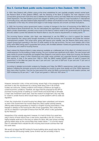 Strategic quantitative easing 44
However, transaction costs, in time and money, remain high in this emerging market
and there is also the requirement for a strong credit rating. Even if all of these
hurdles are overcome, market conditions and investor confidence are fragile in
current economic conditions. Therefore, we argue that the proposal for the APF to
purchase housing bonds is building on current trends and would help to stimulate
a major new investment asset class. Over the medium to longer term, this may help
to ‘crowd-in’ private finance which would help to counter problems with EU state aid
regulation.
In fact, the construction of social housing has always been subsidised, and remains
so even if the Government has moved away from direct capital subsidy towards
offering state-backed guarantees to investors in English housing associations. If the
taxpayer is already on the hook by the offer of loan guarantees, then surely there
can be no objection in principle to finance from the APF, which is also guaranteed
by the Treasury?
Irrespective of the subsidy argument, however, it is hard to think of an asset less
risky in terms of future returns than a new home, especially in the UK. A home is a
highly tradable asset and in the long run retains its value, with new homes normally
gaining added value as the communities they create mature.172 It is for this reason
that it is estimated that to rebuild the UK’s housing stock would cost less than half
the asset value.
We would not argue that QE funding for house-building alone would solve the many
issues with the UK housing market, some of which are set out briefly in Box 6.
Box 5. Central Bank public works investment in New Zealand, 1935–1939.
In 1934, New Zealand (still a British colony at the time) established its own (partially privately owned) central bank,
the Reserve Bank of New Zealand (RBNZ), with the blessing of the Bank of England. The main objective of the
Conservative government of the time was to stabilise the national currency and help reflate the economy following the
Great Depression. The New Zealand pound was pegged to sterling and subject to major fluctuations in international
commodity prices, with New Zealand highly dependent on Britain and Australia for both imports and exports. Following
a devaluation of the NZ£, the central bank began to hold foreign reserves and smooth out these fluctuations.
In 1935, the incoming Labour government made a number of changes to the form of functioning of the RBNZ in its
1936 Reserve Bank Amendment Act. The Act nationalised the organisation completely, with the state buying out the
Bank’s private shareholders, provided more scope for the Bank to extend credit to the government and its agencies,
and also added a power that allowed the Reserve Bank to vary the reserve requirements on trading banks.166
The incoming finance minister, John Nash, was determined to use the RBNZ as a tool to support the massive
fiscal expansion the Labour party thought necessary to shift the economy out of recession and tackle the massive
unemployment problem. This broad remit, going well beyond price stability, saw the Reserve Bank being used to
support government spending in the form of credit creation for the real economy. The two most notable uses of this
policy were RBNZ being used to guarantee farm prices, with shortfalls between market and guaranteed prices met by
its advances, and credit for housing finance.
Nash ordered the Reserve Bank to make advances available as a deliberate test of the effect of ‘a limited amount of
credit expansion’ for the building of state housing. The sum involved was significant at £5 million. The new homes built
were mainly for poorer households and targeted New Zealand’s most serious slums. Aside from housing, the Reserve
Bank supported a range of other infrastructure and public works activities and supported farmers by guaranteeing
their exports. In total, in the period from 1936 to 1939, the RBNZ created NZ£30 million of credit to support the
government. In the latter two years this was 5 per cent and 7 per cent of GDP and 13 per cent and 17 per cent of
commercial bank assets.
According to detailed econometric analysis by Greasley and Oxley, the RBNZ’s expansionary credit policy was a key
feature in reflating the domestic economy and enabling the country to grow more rapidly out of the 1930s depression
than many other countries. Over the four year period from when the Bank commenced its credit creation policies, real
GDP increased by 30 per cent,167 with 15 per cent growth in 1936 and 1937 alone.168
 