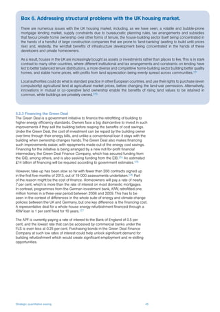 Strategic quantitative easing 45
5.2.3 Financing the Green Deal
The Green Deal is a government initiative to finance the retrofitting of building to
higher energy efficiency standards. Owners face a big disincentive to invest in such
improvements if they sell the building before reaping the benefits of cost savings.
Under the Green Deal, the cost of investment can be repaid by the building owner
over time through their energy bills, and unlike a conventional loan it stays with the
building when ownership changes hands. The Green Deal also makes financing
such improvements easier, with repayments made out of the energy cost savings.
Financing for the initiative is being arranged by a new not-for-profit financial
intermediary, the Green Deal Finance Company, which has secured funding from
the GIB, among others, and is also seeking funding from the EIB.174 An estimated
£14 billion of financing will be required according to government estimates.175
However, take-up has been slow so far with fewer than 200 contracts signed up
in the first five months of 2013, out of 19 000 assessments undertaken.176 Part
of the reason might be the cost of finance. Homeowners will pay a rate of nearly
7 per cent, which is more than the rate of interest on most domestic mortgages.
In contrast, programmes from the German investment bank, KfW, retrofitted one
million homes in a three-year period between 2006 and 2009. This has to be
seen in the context of differences in the whole suite of energy and climate change
policies between the UK and Germany, but one key difference is the financing cost.
A representative deal for a whole-house energy refurbishment financed through a
KfW loan is 1 per cent fixed for 10 years.177
The APF is currently paying a rate of interest to the Bank of England of 0.5 per
cent, and the lowest rate that can be accessed by commercial banks under the
FLS is even less at 0.25 per cent. Purchasing bonds in the Green Deal Finance
Company at such low rates of interest could help unlock significant demand for
building refurbishment which would create significant employment and re-skilling
opportunities.
Box 6. Addressing structural problems with the UK housing market.
There are numerous issues with the UK housing market, including, as we have seen, a volatile and bubble-prone
mortgage lending market, supply constraints due to bureaucratic planning rules, tax arrangements and subsidies
that favour private home ownership over other forms of tenure, the house-building sector itself being concentrated in
the hands of a handful of large construction companies that are prone to ‘land-banking’ (waiting to build until prices
rise) and, relatedly, the windfall benefits of infrastructure development being concentrated in the hands of these
developers and private homeowners.
As a result, houses in the UK are increasingly bought as assets or investments rather than places to live. This is in stark
contrast to many other countries, where different institutional and tax arrangements and constraints on lending have
led to better balanced tenure distributions, a more diverse and competitive home-building sector building better quality
homes, and stable home prices, with profits from land appreciation being evenly spread across communities.171
Local authorities could do what is standard practice in other European countries, and use their rights to purchase (even
compulsorily) agricultural land at agricultural market prices, before changing the land-use permission. Alternatively,
innovations in mutual or co-operative land ownership enable the benefits of rising land values to be retained in
common, while buildings are privately owned.173
 