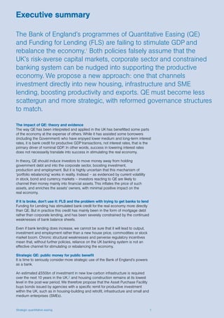 Strategic quantitative easing 1
The impact of QE: theory and evidence
The way QE has been interpreted and applied in the UK has benefitted some parts
of the economy at the expense of others. While it has assisted some borrowers
(including the Government) who have enjoyed lower medium and long-term interest
rates, it is bank credit for productive GDP transactions, not interest rates, that is the
primary driver of nominal GDP. In other words, success in lowering interest rates
does not necessarily translate into success in stimulating the real economy.
In theory, QE should induce investors to move money away from holding
government debt and into the corporate sector, boosting investment,
production and employment. But it is highly uncertain that this mechanism of
‘portfolio rebalancing’ works in reality. Instead – as evidenced by current volatility
in stock, bond and currency markets – investors reacting to QE are likely to
channel their money mainly into financial assets. This inflates the price of such
assets, and enriches the assets’ owners, with minimal positive impact on the
real economy.
If it is broke, don’t use it: FLS and the problem with trying to get banks to lend
Funding for Lending has stimulated bank credit for the real economy more directly
than QE. But in practice this credit has mainly been in the form of mortgage debt
rather than corporate lending, and has been severely constrained by the continued
weaknesses of bank balance sheets.
Even if bank lending does increase, we cannot be sure that it will lead to output,
investment and employment rather than a new house price, commodities or stock
market boom. Chronic structural weaknesses and perverse regulatory incentives
mean that, without further policies, reliance on the UK banking system is not an
effective channel for stimulating or rebalancing the economy.
Strategic QE: public money for public benefit
It is time to seriously consider more strategic use of the Bank of England’s powers
as a bank.
An estimated £550bn of investment in new low-carbon infrastructure is required
over the next 10 years in the UK,2 and housing construction remains at its lowest
level in the post-war period. We therefore propose that the Asset Purchase Facility
buys bonds issued by agencies with a specific remit for productive investment
within the UK, such as in housing-building and retrofit, infrastructure and small and
medium enterprises (SMEs).
Executive summary
The Bank of England’s programmes of Quantitative Easing (QE)
and Funding for Lending (FLS) are failing to stimulate GDP and
rebalance the economy.1
Both policies falsely assume that the
UK’s risk-averse capital markets, corporate sector and constrained
banking system can be nudged into supporting the productive
economy. We propose a new approach: one that channels
investment directly into new housing, infrastructure and SME
lending, boosting productivity and exports. QE must become less
scattergun and more strategic, with reformed governance structures
to match.
 