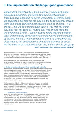 Strategic quantitative easing 46
The proposals set out in Section 5 represent practical options for more effective
targeting of QE. We believe this enhanced monetary activism would better enable
the Bank of England to deliver on both its primary aim of price stability and also the
subsidiary aims of delivering on the Government’s economic policy objectives.
However, targeted QE does raise important issues of governance and
accountability. In this section we examine these issues and propose modifications
to existing institutional arrangements that can meet these challenges.
6.1 Central bank independence and fiscal neutrality: myth and reality
The separation between monetary and fiscal policy and central bank independence
over monetary policy has been held up as key reason behind the relatively benign
economic conditions enjoyed by western economies in the 15 years prior to the
financial crisis. By providing central banks with operational independence and a
strong focus on price stability, the idea was that not only actual inflation, but also
inflationary expectations would be ‘anchored’. This would be beneficial for the
economy since both companies and households would feel confident to plan
investments well in to the future.
The financial crisis of 2007–2009 does not, astonishingly, seem to have led to
much questioning of this division.179 This is despite the fact that the crisis was
largely the result of central banks failing to prevent the build-up of massive inflation
in a key sector of economy: the housing market.180 But this arrangement is not one
with a long historical precedent.
6.1.1 A brief history of central banking
Whilst most people probably think of central banks as public institutions, for the
majority of their history they have been privately owned. Most, however, were
nationalised after the Great Depression and World War II as governments felt
they needed more control over this power of money creation to rebuild their
economies.181 In many countries, governments and central banks worked
closely together to devise policies that led to high rates of growth and low
unemployment.
6. The implementation challenge: good governance
Independent central bankers tend to get very squeamish about
expressing support for any particular government proposal…
Tragedies have occurred, however, when [they] let worries about
the perception that they are too close to the fiscal authority prevent
them from doing something constructive in times of crisis… It is
critical… that we do not get caught up in a ‘You first, my friend’,
‘No, after you, my good sir’, routine over who should make the
first overture to whom… Even in places where relations between
fiscal and monetary policymakers are constructive and not fraught
by distrust, there is a tendency for joint efforts to fall between the
cracks due to turf considerations and natural divisions of labour.
We just have to be transparent about this, and we should get going.
Adam Posen, Monetary Policy Committee member, 2009-201278
 