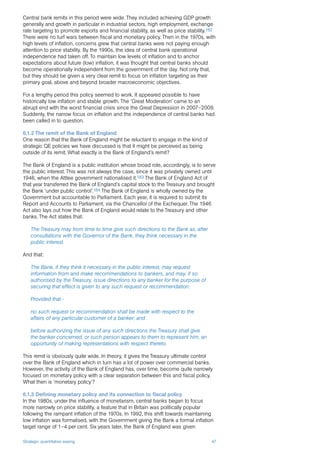 Strategic quantitative easing 47
Central bank remits in this period were wide. They included achieving GDP growth
generally and growth in particular in industrial sectors, high employment, exchange
rate targeting to promote exports and financial stability, as well as price stability.182
There were no turf wars between fiscal and monetary policy. Then in the 1970s, with
high levels of inflation, concerns grew that central banks were not paying enough
attention to price stability. By the 1990s, the idea of central bank operational
independence had taken off. To maintain low levels of inflation and to anchor
expectations about future (low) inflation, it was thought that central banks should
become operationally independent from the government of the day. Not only that,
but they should be given a very clear remit to focus on inflation targeting as their
primary goal, above and beyond broader macroeconomic objectives.
For a lengthy period this policy seemed to work. It appeared possible to have
historically low inflation and stable growth. The ‘Great Moderation’ came to an
abrupt end with the worst financial crisis since the Great Depression in 2007–2009.
Suddenly, the narrow focus on inflation and the independence of central banks had
been called in to question.
6.1.2 The remit of the Bank of England
One reason that the Bank of England might be reluctant to engage in the kind of
strategic QE policies we have discussed is that it might be perceived as being
outside of its remit. What exactly is the Bank of England’s remit?
The Bank of England is a public institution whose broad role, accordingly, is to serve
the public interest. This was not always the case, since it was privately owned until
1946, when the Attlee government nationalised it.183 The Bank of England Act of
that year transferred the Bank of England’s capital stock to the Treasury and brought
the Bank ‘under public control’.184 The Bank of England is wholly owned by the
Government but accountable to Parliament. Each year, it is required to submit its
Report and Accounts to Parliament, via the Chancellor of the Exchequer. The 1946
Act also lays out how the Bank of England would relate to the Treasury and other
banks. The Act states that:
The Treasury may from time to time give such directions to the Bank as, after
consultations with the Governor of the Bank, they think necessary in the
public interest.
And that:
The Bank, if they think it necessary in the public interest, may request
information from and make recommendations to bankers, and may, if so
authorised by the Treasury, issue directions to any banker for the purpose of
securing that effect is given to any such request or recommendation:
Provided that:-
no such request or recommendation shall be made with respect to the
affairs of any particular customer of a banker; and
before authorizing the issue of any such directions the Treasury shall give
the banker concerned, or such person appears to them to represent him, an
opportunity of making representations with respect thereto.
This remit is obviously quite wide. In theory, it gives the Treasury ultimate control
over the Bank of England which in turn has a lot of power over commercial banks.
However, the activity of the Bank of England has, over time, become quite narrowly
focused on monetary policy with a clear separation between this and fiscal policy.
What then is ‘monetary policy’?
6.1.3 Defining monetary policy and its connection to fiscal policy
In the 1980s, under the influence of monetarism, central banks began to focus
more narrowly on price stability, a feature that in Britain was politically popular
following the rampant inflation of the 1970s. In 1992, this shift towards maintaining
low inflation was formalised, with the Government giving the Bank a formal inflation
target range of 1–4 per cent. Six years later, the Bank of England was given
 