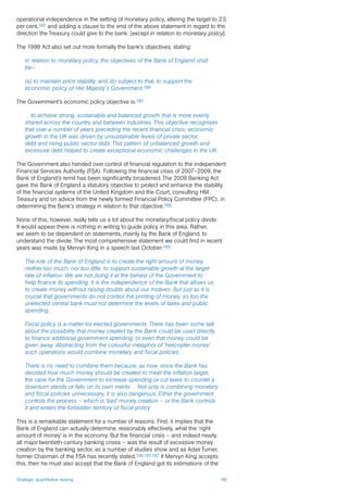 Strategic quantitative easing 48
operational independence in the setting of monetary policy, altering the target to 2.5
per cent,185 and adding a clause to the end of the above statement in regard to the
direction the Treasury could give to the bank: [except in relation to monetary policy].
The 1998 Act also set out more formally the bank’s objectives, stating:
In relation to monetary policy, the objectives of the Bank of England shall
be—
(a) to maintain price stability, and (b) subject to that, to support the
economic policy of Her Majesty’s Government.186
The Government’s economic policy objective is:187
…to achieve strong, sustainable and balanced growth that is more evenly
shared across the country and between industries. This objective recognises
that over a number of years preceding the recent financial crisis, economic
growth in the UK was driven by unsustainable levels of private sector
debt and rising public sector debt. This pattern of unbalanced growth and
excessive debt helped to create exceptional economic challenges in the UK.
The Government also handed over control of financial regulation to the independent
Financial Services Authority (FSA). Following the financial crisis of 2007–2009, the
Bank of England’s remit has been significantly broadened. The 2009 Banking Act
gave the Bank of England a statutory objective to protect and enhance the stability
of the financial systems of the United Kingdom and the Court, consulting HM
Treasury and on advice from the newly formed Financial Policy Committee (FPC), in
determining the Bank’s strategy in relation to that objective.188
None of this, however, really tells us a lot about the monetary/fiscal policy divide.
It would appear there is nothing in writing to guide policy in this area. Rather,
we seem to be dependent on statements, mainly by the Bank of England, to
understand the divide. The most comprehensive statement we could find in recent
years was made by Mervyn King in a speech last October:189
The role of the Bank of England is to create the right amount of money,
neither too much, nor too little, to support sustainable growth at the target
rate of inflation. We are not doing it at the behest of the Government to
help finance its spending. It is the independence of the Bank that allows us
to create money without raising doubts about our motives. But just as it is
crucial that governments do not control the printing of money, so too the
unelected central bank must not determine the levels of taxes and public
spending.
Fiscal policy is a matter for elected governments. There has been some talk
about the possibility that money created by the Bank could be used directly
to finance additional government spending, or even that money could be
given away. Abstracting from the colourful metaphor of ‘helicopter money’,
such operations would combine monetary and fiscal policies.
There is no need to combine them because, as now, once the Bank has
decided how much money should be created to meet the inflation target,
the case for the Government to increase spending or cut taxes to counter a
downturn stands or falls on its own merits… Not only is combining monetary
and fiscal policies unnecessary, it is also dangerous. Either the government
controls the process – which is ‘bad’ money creation – or the Bank controls
it and enters the forbidden territory of fiscal policy.
This is a remarkable statement for a number of reasons. First, it implies that the
Bank of England can actually determine, reasonably effectively, what the ‘right
amount of money’ is in the economy. But the financial crisis – and indeed nearly
all major twentieth-century banking crises – was the result of excessive money
creation by the banking sector, as a number of studies show and as Adair Turner,
former Chairman of the FSA has recently stated.190,191,192 If Mervyn King accepts
this, then he must also accept that the Bank of England got its estimations of the
 