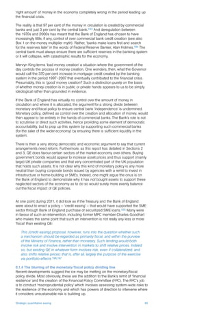 Strategic quantitative easing 49
‘right amount’ of money in the economy completely wrong in the period leading up
the financial crisis.
The reality is that 97 per cent of the money in circulation is created by commercial
banks and just 3 per cent by the central bank.193 And deregulation between
the 1970s and 2000s has meant that the Bank of England has chosen to have
increasingly little, if any, control of over commercial bank credit creation (see also
Box 1 on the money multiplier myth). Rather, ‘banks make loans first and search
for the reserves later’ in the words of Federal Reserve Banker, Alan Holmes.194 The
central bank must always ensure there are sufficient reserves in the banking system
or it will collapse, with catastrophic results for the economy.
Mervyn King terms ‘bad money creation’ a situation where the government of the
day controls the process of money creation. One wonders, then, what the Governor
would call the 370 per cent increase in mortgage credit created by the banking
system in the period 1997–2007 that eventually contributed to the financial crisis.
Presumably, this is ‘good’ money creation? Such a distinction purely on the basis
of whether money creation is in public or private hands appears to us to be simply
ideological rather than grounded in evidence.
If the Bank of England has virtually no control over the amount of money in
circulation and where it is allocated, the argument for a strong divide between
monetary and fiscal policy to ensure central bank ‘independence’ is undermined.
Monetary policy, defined as control over the creation and allocation of money, would
then appear to be entirely in the hands of commercial banks. The Bank’s role is not
to scrutinise or direct such activities, hence providing some element of democratic
accountability, but to prop up this system by supporting such commercial banks
(for the sake of the wider economy) by ensuring there is sufficient liquidity in the
system.
There is then a very strong democratic and economic argument to say that current
arrangements need reform. Furthermore, as this report has detailed in Sections 2
and 3, QE does favour certain sectors of the market economy over others. Buying
government bonds would appear to increase asset prices and thus support (mainly
large) UK private companies and that very concentrated part of the UK population
that holds such assets. It is not clear why this kind of monetary policy is any more
neutral than buying corporate bonds issued by agencies with a remit to invest in
infrastructure or home-building or SMEs. Indeed, one might argue the onus is on
the Bank of England to demonstrate why it has not bought assets to support these
neglected sectors of the economy as to do so would surely more evenly balance
out the fiscal impact of QE policies.
At one point during 2011, it did look as if the Treasury and the Bank of England
were about to enact a policy – ‘credit easing’ – that would have supported the SME
sector through Bank of England purchase of securitized SME loans.195 Many were
in favour of such an intervention, including former MPC member Charles Goodhart
who makes the same point that such an intervention is not really any less or more
‘fiscal’ than existing QE:
This [credit easing] proposal, however, runs into the question whether such
a mechanism should be regarded as primarily fiscal, and within the purview
of the Ministry of Finance, rather than monetary. Such lending would both
involve risk and involve intervention in markets to shift relative prices. Indeed
so, but existing QE in whatever form involves risk, even if collateralized, and
also shifts relative prices; that is, after all, largely the purpose of the exercise
via portfolio effects.196,197
6.1.4 The blurring of the monetary/fiscal policy dividing line
Recent developments suggest the ice may be melting on the monetary/fiscal
policy divide. Most obviously, these are the addition to the Bank’s remit of ‘financial
resilience’ and the creation of the Financial Policy Committee (FPC). The FPC’s job
is to conduct ‘macroprudential policy’ which involves assessing system-wide risks to
the resilience of the economy and which has powers of direction to intervene where
it considers unsustainable risk is building up.
 