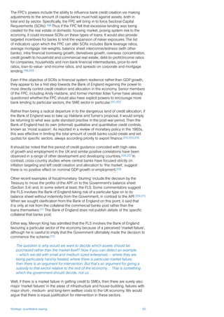 Strategic quantitative easing 50
The FPC’s powers include the ability to influence bank credit creation via making
adjustments to the amount of capital banks must hold against assets, both in
total and by sector. Specifically, the FPC will bring in to force Sectoral Capital
Requirements (SCRs).198 Thus if the FPC felt that excessive lending was being
created for the real estate or domestic housing market, posing system risk to the
economy, it could increase SCRs on these types of loans. It would also provide
targeted incentives for banks to limit the expansion of riskier exposures. The list
of indicators upon which the FPC can alter SCRs includes Bank leverage ratios,
average mortgage risk-weights, balance sheet interconnectedness (with other
banks), intra-financial borrowing growth, derivatives growth, overseas concentration,
credit growth to household and commercial real estate, debt-to-profit/income ratios
for companies, households and non-bank financial intermediaries, price-to-rent
ratios, loan-to-value- and-income ratios, and spreads on corporate and mortgage
lending.199,200
Even if the objective of SCRs is financial system resilience rather than GDP growth,
they appear to be a first step towards the Bank of England regaining the power to
more directly control credit creation and allocation in the economy. Senior members
of the FPC, including Andy Haldane, and former member Adair Turner have already
questioned whether the FPC should also have explicit powers to encourage more
bank lending to particular sectors, the SME sector in particular.201,202
Rather than being a radical departure in to the dangerous land of credit allocation, if
the Bank of England was to take up Haldane and Turner’s proposal, it would simply
be returning to what was quite standard practise in the post-war period. Then the
Bank of England had its own (informal) qualitative and quantitative credit controls,
known as ‘moral suasion’. As reported in a review of monetary policy in the 1960s,
this was effective in limiting the total amount of credit banks could create and set
quotas for specific sectors, always according priority to export finance.203,204,205
It should be noted that this period of credit guidance coincided with high rates
of growth and employment in the UK and similar positive correlations have been
observed in a range of other development and developing countries.206,207 In
contrast, cross-country studies where central banks have focused strictly on
inflation targeting and left credit creation and allocation to ‘the market’, suggest
there is no positive effect on nominal GDP growth or employment.208
Other recent examples of fiscal/monetary ‘blurring’ include the decision by the
Treasury to move the profits of the APF on to the Government’s balance sheet
(Section 3.4) and, to some extent at least, the FLS. Some commentators suggest
the FLS involves the Bank of England taking risk of a particular type on to its
balance sheet without indemnity from the Government, in contrast to the APF.209,210
When we sought clarification from the Bank of England on this point, it said that
it is only at risk from the collateral the commercial banks post rather than the
loans themselves.211 The Bank of England does not publish details of the specific
collateral that banks post.
Either way, Mervyn King has admitted that the FLS involves the Bank of England
favouring a particular sector of the economy because of a perceived ‘market failure’,
although he is careful to imply that the Government ultimately made the decision to
commence the scheme:212
The question is why would we want to decide which assets should be
purchased rather than the market itself? Now if you can detect an example
– which we did with small and medium sized enterprises – where they are
being particularly harshly treated, where there is particular market failure,
then there is an argument for intervention. But that’s an argument for giving a
subsidy to that sector relative to the rest of the economy… That is something
which the government should decide, not us…
Well, if there is a market failure in getting credit to SMEs, then there are surely also
major ‘market failures’ in the areas of infrastructure and house-building, failures with
major short-, medium- and long-term welfare costs to the UK economy. We would
argue that there is equal justification for intervention in these sectors.
 