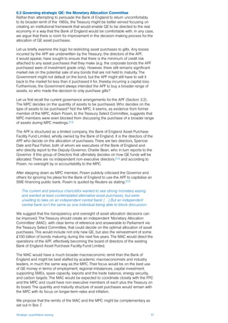 Strategic quantitative easing 51
6.2 Governing strategic QE: the Monetary Allocation Committee
Rather than attempting to persuade the Bank of England to return uncomfortably
to its broader remit of the 1960s, the Treasury might be better served focusing on
creating an institutional framework that would enable QE to be directed to the real
economy in a way that the Bank of England would be comfortable with. In any case,
we argue that there is room for improvement in the decision-making process for the
allocation of QE asset purchases.
Let us briefly examine the logic for restricting asset purchases to gilts. Any losses
incurred by the APF are underwritten by the Treasury; the directors of the APF,
it would appear, have sought to ensure that there is the minimum of credit risk
attached to any asset purchases that they make (e.g. the corporate bonds the APF
purchased were of investment grade only). However, there still remains significant
market risk on the potential sale of any bonds that are not held to maturity. The
Government might not default on the bond, but the APF might still have to sell it
back to the market for less than it purchased it for, thereby incurring a capital loss.
Furthermore, the Government always intended the APF to buy a broader range of
assets, so who made the decision to only purchase gilts?
Let us first recall the current governance arrangements for the APF (Section 3.2).
The MPC decides on the quantity of assets to be purchased. Who decides on the
type of assets to be purchased? Not the MPC, it seems, as evidence from former
member of the MPC, Adam Posen, to the Treasury Select Committee, suggests that
MPC members were even blocked from discussing the purchase of a broader range
of assets during MPC meetings.213
The APF is structured as a limited company, the Bank of England Asset Purchase
Facility Fund Limited, wholly owned by the Bank of England. It is the directors of the
APF who decide on the allocation of purchases. There are two directors, Spencer
Dale and Paul Fisher, both of whom are executives of the Bank of England and
who directly report to the Deputy-Governor, Charlie Bean, who in turn reports to the
Governor. It this group of Directors that ultimately decides on how QE funds will be
allocated. There are no independent non-executive directors,214 and according to
Posen, no oversight by or accountability to the MPC.
After stepping down as MPC member, Posen publicly criticised the Governor and
others for ignoring his pleas for the Bank of England to use the APF to capitalise an
SME-financing public bank. Posen is quoted by Reuters as stating:215
The current and previous chancellor wanted to see strong monetary easing
and wanted at least contemplated alternative asset purchases, but were
unwilling to take on an independent central bank’ […] But an independent
central bank isn’t the same as one individual being able to block discussion.
We suggest that the transparency and oversight of asset allocation decisions can
be improved. The Treasury should create an independent ‘Monetary Allocation
Committee’ (MAC), with clear terms of reference and answerable to Parliament via
the Treasury Select Committee, that could decide on the optimal allocation of asset
purchases. This would include not only new QE, but also the reinvestment of some
£100 billion of bonds maturing during the next five years. The MAC would direct the
operations of the APF, effectively becoming the board of directors of the existing
Bank of England Asset Purchase Facility Fund Limited.
The MAC would have a much broader macroeconomic remit than the Bank of
England and might be best staffed by academic macroeconomists and industry
leaders, in much the same way as the MPC. Their focus would be on the best use
of QE money in terms of employment, regional imbalances, capital investment,
supporting SMEs, spare capacity, exports and the trade balance, energy security,
and carbon targets. The MAC would be expected to coordinate closely with the FPC
and the MPC and could have non-executive members of each plus the Treasury on
its board. The quantity and maturity structure of asset purchases would remain with
the MPC with its focus on longer-term rates and inflation.
We propose that the remits of the MAC and the MPC might be complementary as
set out in Box 7.
 