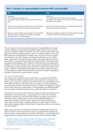 Strategic quantitative easing 52
This is a clearer and more accountable separation of responsibilities than exists
currently. However, one area that would require greater clarity is the terms of the
loan from the Bank of England to the APF. One of the reasons for almost the entire
portfolio of APF assets being invested in gilts is to maintain liquidity. In theory, the
MPC might wish to rapidly tighten monetary policy and call in the loan of central
bank reserves to the APF. However, in practice it would take years to sell £375
billion of gilts without severely disrupting markets, particularly bearing in mind the
Government’s on-going financing needs for new gilt issuance. This reality should
be explicitly acknowledged, with a proportion of the loan being over longer terms,
perhaps up to 10 years or longer, which can be used to support the Government’s
economic policy. A significant proportion of the APF’s assets could continue to be
in gilts to allow for the possibility of rapid tightening of policy though asset sales,
but the experience of QE in the UK and other countries has shown that significant
quantities of bonds are in practice held to maturity.
6.2.1 Use of intermediaries
Even though at arm’s length from the Government, it is important that the MAC
does not have the ability to explicitly choose certain projects or companies over
others. As set out above in Section 5.2, the APF should act via intermediaries such
as the BBB, the GIB, the Green Deal Finance Company or a newly established
Housing Investment Bank. Preventing the MAC or the APF from engaging in ‘picking
winners’ both ensures the correct division of responsibilities and isolates the MAC
from any danger of political pressure to favour particular projects or companies.
The financial crisis has seen the creation of a variety of novel new institutions and
interventions in the UK economy – including QE, FLS, the FPC, the Prudential
Regulation Authority, the Financial Conduct Authority, and green and business
investment banks. An MAC would not seem to be qualitatively different to
these other innovations. The FLS itself is overseen by a joint operating board
of the Treasury and the Bank, suggesting there are no great barriers to the two
organisations working together to direct credit in those areas of the economy where
it is most needed.216
What is clear is that the new Governor of the Bank of England Mark Carney has
plenty of room for manoeuvre should he wish to. George Osborne appears very
open to further monetary activism and boosting GDP growth. In his last letter to the
outgoing Governor, George Osborne set out a new remit for the Bank, stating:
Monetary activism has a vital role to play in the Government’s economic
strategy as the Government delivers on its commitment to fiscal
consolidation. Given the on-going exceptional challenges facing the UK
economy, it is possible the Committee may judge it necessary to deploy
Box 7. Division of responsibilities between MPC and the MAC
MPC MAC
Objectives:
(1) to maintain price stability, and
(2) subject to that, to support the Government’s economic
policy
Objectives:
(1) to support the Government’s economic policy
(2) subject to the proviso that its actions should not endanger
the goal of price stability
Decides on the quantity and maturity terms of central bank
reserves loaned to the APF as part of monetary policy
Decides on the type of assets to be purchased by the APF to
best meet economic policy goals
Takes the impact of MAC asset purchases into consideration
(alongside all other macroeconomic data) in reviewing
monetary policy at monthly meetings.
Manages the portfolio of assets to maintain sufficient liquidity
to respond to MPC monetary policy decisions.
 