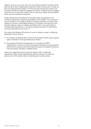 Strategic quantitative easing 54
inflation). As far as we can see, QE so far has primarily resulted in the latter and the
Bank has been able to largely ignore asset price inflation because this is simply not
part of its measurement of inflation. The FPC has been introduced to make up for
this gap in the Bank of England’s regulatory framework. To help it along, we suggest
now is the time to reduce the impact of QE on asset price inflation and concentrate
public money on productive investment.
Finally, perhaps the most subtle part of monetary policy arrangements is the
importance attached to maintaining expectations of low inflation. This is because a
loss of confidence in the ability or desire of monetary authorities to maintain price
stability can become a self-fulfilling prophecy. It is primarily on the grounds of the
potential negative impacts on inflation expectations that, in its recent review of
monetary policy frameworks,225 the Treasury rejected the option of ‘Overt Money
Financing’ advocated by Lord Turner.226
We contend that Strategic QE should not cause an adverse change in inflationary
expectations for two reasons:
1.	 The objective of targeting QE on real economy investment where spare capacity
exists is intended to avoid generalised price inflation.
2.	 The proposed institutional arrangements do not weaken the MPC’s
independence or remit at all, and provide greater transparency by separating the
control over the quantity central bank asset purchases from allocation decisions.
It should therefore strengthen credibility overall.
Indeed, we suggest that concern about the impact of QE on inflationary
expectations might be better addressed by efforts to educate the public and
address some of the wilder media commentary about ‘printing money’.
 