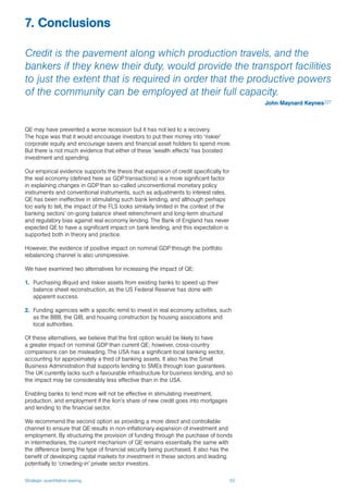 Strategic quantitative easing 55
QE may have prevented a worse recession but it has not led to a recovery.
The hope was that it would encourage investors to put their money into ‘riskier’
corporate equity and encourage savers and financial asset holders to spend more.
But there is not much evidence that either of these ‘wealth effects’ has boosted
investment and spending.
Our empirical evidence supports the thesis that expansion of credit specifically for
the real economy (defined here as GDP transactions) is a more significant factor
in explaining changes in GDP than so-called unconventional monetary policy
instruments and conventional instruments, such as adjustments to interest rates.
QE has been ineffective in stimulating such bank lending, and although perhaps
too early to tell, the impact of the FLS looks similarly limited in the context of the
banking sectors’ on-going balance sheet retrenchment and long-term structural
and regulatory bias against real economy lending. The Bank of England has never
expected QE to have a significant impact on bank lending, and this expectation is
supported both in theory and practice.
However, the evidence of positive impact on nominal GDP through the portfolio
rebalancing channel is also unimpressive.
We have examined two alternatives for increasing the impact of QE:
1.	 Purchasing illiquid and riskier assets from existing banks to speed up their
balance sheet reconstruction, as the US Federal Reserve has done with
apparent success.
2.	 Funding agencies with a specific remit to invest in real economy activities, such
as the BBB, the GIB, and housing construction by housing associations and
local authorities.
Of these alternatives, we believe that the first option would be likely to have
a greater impact on nominal GDP than current QE; however, cross-country
comparisons can be misleading. The USA has a significant local banking sector,
accounting for approximately a third of banking assets. It also has the Small
Business Administration that supports lending to SMEs through loan guarantees.
The UK currently lacks such a favourable infrastructure for business lending, and so
the impact may be considerably less effective than in the USA.
Enabling banks to lend more will not be effective in stimulating investment,
production, and employment if the lion’s share of new credit goes into mortgages
and lending to the financial sector.
We recommend the second option as providing a more direct and controllable
channel to ensure that QE results in non-inflationary expansion of investment and
employment. By structuring the provision of funding through the purchase of bonds
in intermediaries, the current mechanism of QE remains essentially the same with
the difference being the type of financial security being purchased. It also has the
benefit of developing capital markets for investment in these sectors and leading
potentially to ‘crowding-in’ private sector investors.
7. Conclusions
Credit is the pavement along which production travels, and the
bankers if they knew their duty, would provide the transport facilities
to just the extent that is required in order that the productive powers
of the community can be employed at their full capacity.
John Maynard Keynes227
 
