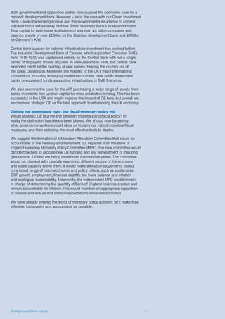 Strategic quantitative easing 2
Both government and opposition parties now support the economic case for a
national development bank. However – as is the case with our Green Investment
Bank – lack of a banking license and the Government’s reluctance to commit
taxpayer funds will severely limit the British Business Bank’s scale and impact.
Total capital for both these institutions of less than £4 billion compares with
balance sheets of over £200bn for the Brazilian development bank and £400bn
for Germany’s KfW.
Central bank support for national infrastructure investment has worked before.
The Industrial Development Bank of Canada, which supported Canadian SMEs
from 1946-1972, was capitalised entirely by the Central Bank with not a single
penny of taxpayers’ money required. In New Zealand in 1936, the central bank
extended credit for the building of new homes, helping the country out of
the Great Depression. Moreover, the majority of the UK’s major international
competitors, including emerging market economies, have public investment
banks or equivalent funds supporting infrastructure or SME financing.
We also examine the case for the APF purchasing a wider range of assets from
banks in order to free up their capital for more productive lending. This has been
successful in the USA and might improve the impact of QE here, but overall we
recommend strategic QE as the best approach to rebalancing the UK economy.
Getting the governance right: the fiscal/monetary policy mix
Would strategic QE blur the line between monetary and fiscal policy? In
reality the distinction has always been blurred. We should now be asking
what governance systems could allow us to carry out hybrid monetary/fiscal
measures, and then selecting the most effective tools to deploy.
We suggest the formation of a Monetary Allocation Committee that would be
accountable to the Treasury and Parliament but separate from the Bank of
England’s existing Monetary Policy Committee (MPC). The new committee would
decide how best to allocate new QE funding and any reinvestment of maturing
gilts (almost £100bn are being repaid over the next five years). The committee
would be charged with carefully examining different sectors of the economy
and spare capacity within them. It would make allocation judgements based
on a broad range of macroeconomic and policy criteria, such as sustainable
GDP growth, employment, financial stability, the trade balance and inflation
and ecological sustainability. Meanwhile, the independent MPC would remain
in charge of determining the quantity of Bank of England reserves created and
remain accountable for inflation. This would maintain an appropriate separation
of powers and ensure that inflation expectations remained anchored.
We have already entered the world of monetary policy activism; let’s make it as
effective, transparent and accountable as possible.
 