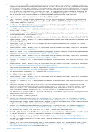 Strategic quantitative easing 59
57	 Prior to the commencement of QE, a demand-based ‘corridor’ system of reserves management was in operation, whereby banks would borrow a
pre-defined quantity of reserves via repos from the central bank at a rate equivalent to the bank rate. The net cost of holding reserves was thus zero.
With QE, however, the banking system was flooded with reserves and banks no longer needed to borrow from the Bank via repos. This means they
are being effectively paid by the central bank to hold reserves. This has prompted former Monetary Policy Committee member Charles Goodhart to
call for the central bank to stop paying interest on reserves or even charge a tax on such reserves. One reason the Bank may be reluctant to take
up Goodhart’s suggestion is that there would then be nothing to stop the overnight LIBOR rate falling below 0.5 per cent which is effectively the
‘floor’ set by the Bank for LIBOR. Such a drop would call into question the Bank of England’s control over market interest rates.
58	 Any commercial bank is able to access reserves via the Bank’s ‘Discount Window Facility’.
59	 ‘The FLS is designed to incentivise banks and building societies to boost their lending to UK households and private non-financial corporations
(PNFCs) — the “real economy”.’ Churm. R., Radia, A., Leake, J., Srinivasan, S., and Whisker, R. (2013) The Funding for Lending Scheme. Bank of
England Quarterly Bulletin 2012 Q4, 306–320.
60	 News Release – Bank of England and HM Treasury announce extension to the Funding for Lending Scheme. Retrived from http://www.
bankofengland.co.uk/publications/Pages/news/2013/061.aspx
61	 Joyce, M., Miles, D., Scott, A., & Vayanos, D. (2012). Quantitative Easing and Unconventional Monetary Policy–an Introduction*. The Economic
Journal, 122(564), F271–F288.
62	 For critiques, see Lyonnet, V., & Werner, R.A. (2012). Lessons from the Bank of England on ‘quantitative easing’ and other ‘unconventional’ monetary
policies. International Review of Financial Analysis. 25, 1–17.
63	 Goodhart, C. A., & Ashworth, J. P. (2012). QE: a successful start may be running into diminishing returns. Oxford Review of Economic Policy, 28(4), 640–670.
64	 Joyce, M., Lasaosa, A., Stevens, I., & Tong, M. (2011). The financial market impact of quantitative easing in the United Kingdom. International Journal
of Central Banking, 7(3), 113-161.
65	 Joyce, M., Miles, D., Scott, A., & Vayanos, D. (2012). Quantitative Easing and Unconventional Monetary Policy–an Introduction*. The Economic
Journal, 122(564), F271–F288.
66	 Joyce, M., Lasaosa, A., Stevens, I., & Tong, M. (2010). ‘The Financial Market Impact of Quantitative Easing’. Bank of England WP No. 393. Retrieved
from http://www.bankofengland.co.uk/publications/
67	 Pesaran, H., & Smith, R. P. (2012). ‘Counterfactual Analysis in Macroeconometrics: An Empirical Investigation into the Effects of Quantitative Easing’.
Retrieved from http://www.econ.cam.ac.uk/faculty/pesaran/wp12/PS-on-CF-16May2012.pdf
68	 Joyce, M., Lasaosa, A., Stevens, I., & Tong, M. (2010). ‘The Financial Market Impact of Quantitative Easing’. Bank of England WP No. 393. Retrieved
from http://www.bankofengland.co.uk/publications/Documents/workingpapers/wp393.pdf
69	 Goodhart, C. A., & Ashworth, J. P. (2012). QE: a successful start may be running into diminishing returns. Oxford Review of Economic Policy, 28(4),
640–670.
70	 Joyce, M., Lasaosa, A., Stevens, I., & Tong, M. (2010). ‘The Financial Market Impact of Quantitative Easing’. Bank of England WP No. 393. Retrieved
from http://www.bankofengland.co.uk/publications/Documents/workingpapers/wp393.pdf
71	 The Economist. (2013) ‘Better out than in’. 9 February. Retrieved from http://www.economist.com/news/britain/21571424-britain-open-trading-
nation-does-not-export-enough-blame-lack-medium-sized [accessed 19 May 2013].
72	 Bank of England, Inflation report, February 2013, p13. Retrieved from www.bankofengland.co.uk
73	 Bank of England Inflation report May 2013, p11
74	 Joyce, M., Lasaosa, A., Stevens, I., & Tong, M. (2010). ‘The Financial Market Impact of Quantitative Easing’. Bank of England WP No. 393. Retrieved
from http://www.bankofengland.co.uk/publications/
75	 Goodhart, C. A., & Ashworth, J. P. (2012). QE: a successful start may be running into diminishing returns. Oxford Review of Economic Policy, 28(4),
640–670.
76	 In the case of Japan during the 1990s, debt and equity issuance in the capital markets increased vastly, often at times outpacing the credit
destruction. In economic theories that do not consider the role of banks as creators of the money supply this should have resulted in a positive
effect on the economy or at least no negative effect from the negative bank credit growth. However, this was not the case. See Werner, R. A.
(2004). Three Essays on Japanese Macroeconomic Policy in the 1980s and 1990s, D.Phil. Dissertation, Oxford University
77	 Bank of England figures, quoted in Goodhart, C. A., & Ashworth, J. P. (2012). QE: a successful start may be running into diminishing returns. Oxford
Review of Economic Policy, 28(4), 640–670.
78	 Bank of England, Inflation report February 2013, p15
79	 BIS/NIESR. (2013). ‘Evaluating changes in bank lending to UK SMEs over 2001–12 — ongoing tight credit?’, pp 17-18. Retrieved from www.gov.
uk/government/uploads/system/uploads/attachment_data/file/185700/bis-13-752-evaluating-changes-in-bank-lending-to-uk-smes-2001-12.pdf;
Rejection rates in figure 10 include renewals. The rejection rate is defined as the proportion of firms which applied for credit and were either refused
outright or received less credit than they requested, as a proportion of firms applying
80	 BIS/NIESR. (2013). ‘Evaluating changes in bank lending to UK SMEs over 2001–12 — ongoing tight credit?’, p. 17. Retrieved from www.gov.uk/
government/uploads/system/uploads/attachment_data/file/185700/bis-13-752-evaluating-changes-in-bank-lending-to-uk-smes-2001-12.pdf
81	 Bank of England, Credit Conditions Survey Survey results, 2013 Q1, Annex 3. Corporate lending questionnaire results, p. 13.
82	 Werner, R. A. (2012). Access to Finance for SMEs: What we can learn from the experience in Germany and the United States, presentation given at
the Institute of Welsh Affairs on 23 October 2012 at a conference organised by the Federation of Small Businesses
83	 Bank England, Funding for Lending, Usage and lending data. Retrieved from http://www.bankofengland.co.uk/markets/Pages/FLS/data.aspx
84	 BBC News. (2012) ‘Bank of England hands QE income to Treasury’. 9 November. Retrieved from http://www.bbc.co.uk/news/business-20268679
[accessed 19 May 2013].
85	 Murphy, R. (2012). ‘The untold truth about quantitative easing is it simply cancels debt – and that means national debt is now just 45.1% of GDP’.
Retrieved from http://www.taxresearch.org.uk/Blog/2012/07/13/the-untold-truth-about-quantitative-easing-is-it-simply-cancels-debt-and-that-
means-national-debt-is-now-just-45-1-of-gdp [accessed 19 Mary 2013].
 