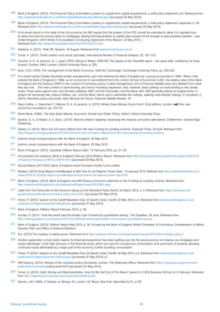 Strategic quantitative easing 64
198	 Bank of England. (2013). The Financial Policy Committee’s powers to supplement capital requirements, a draft policy statement, p.9. Retrieved from
http://www.bankofengland.co.uk/financialstability/Pages/fpc/default.aspx [accessed 20 May 2013].
199	 Bank of England. (2013). The Financial Policy Committee’s powers to supplement capital requirements, a draft policy statement. Appendix, p. 40.
Retrieved from http://www.bankofengland.co.uk/financialstability/Pages/fpc/default.aspx [accessed 20 May 2013].
200	 In its recent report on the state of the UK economy, the IMF argued that the powers of the FPC should be extended to allow it to regulate loan-
to-value and loan-to-income ratios on mortgages, fearing that adjustments to capital ratios would not be enough to stop property bubbles – see
United Kingdom—2013 Article IV Consultation Concluding Statement of the Mission, 22 May 2013. |
Retrieved from http://www.imf.org/external/np/ms/2013/052213.htm
201	 Haldane, A. (2011). ‘Risk Off’. Speech, 18 August. Retrieved from www.economia.puc-rio.br
202	 Turner, A. (2012). Credit creation and social optimality. International Review of Financial Analysis, 25, 142–153.
203	 Croome, D. R., & Johnson, G. J., (eds) (1970). Money in Britain 1959–69: The papers of the ‘Radcliffe report – ten years after’ conference at Hove,
Sussex, October 1969. London: Oxford University Press, p. 225.
204	 Dow, J.C.R. (1970). The management of the British Economy, 1945-60, Cambridge: Cambridge University Press, pp. 235-242.
205	 In a recent article Charles Goodhart recalls arrangements upon first entering the Bank of England as a young economists in 1968: ‘When I first
entered the Bank of England in 1968, as an economist on secondment from the London School of Economics (LSE), the relative roles of the Bank
of England and the Treasury (HMT) in the conduct of monetary policy, of debt management, and of financial stability were very different from what
they are now… The main control on bank lending, and hence monetary expansion, was, however, direct ceilings on bank lending to the private
sector. These were argued over, and decided, between HMT, and the Chancellor, and the Bank, with HMT generally asking for tougher limits, to
protect the exchange rate, reduce inflation, etc., and the Bank, which had to administer the ceilings, seeking more flexible ceilings.’ In Goodhart, C.
(2012). Monetary policy and public debt, Banque de France. Financial Stability Review, 16.
206	 Ryan-Collins, J., Greenham, T., Werner, R. A., & Jackson, A. (2012) Where Does Money Come From? (2nd edition). London: nef (the new
economics foundation), pp 110-112.
207	 World Bank. (1993). The East Asian Miracle, Economic Growth and Public Policy. Oxford: Oxford University Press.
208	 Epstein, G. A., & Yeldan, A. E. (Eds.). (2010). Beyond inflation targeting: Assessing the impacts and policy alternatives. Cheltenham: Edward Elgar
Publishing.
209	 Davies, G. (2013). Micro but not macro effects from the new Funding for Lending scheme. Financial Times, 24 April. Retrieved from
http://blogs.ft.com/gavyndavies/2013/04/24/micro-but-not-macro-effects-from-the-new-funding-for-lending-scheme
210	 Authors’ email correspondence with the Bank of England, 20 May 2013.
211	 Authors’ email correspondence with the Bank of England, 20 May 2013.
212	 Bank of England. (2012). Quarterly Inflation Report Q&A. 15 February 2012, pp. 21–22.
213	 Uncorrected oral evidence, Bank of England February 2012 Inflation Report. Retrieved from http://www.publications.parliament.uk/pa/cm201012/
cmselect/cmtreasy/uc1867/uc186701.htm [accessed 29 May 2013].
214	 Annual Report 2011/2012, Bank of England Asset Purchase Facility Fund Limited.
215	 Reuters. (2013).‘King Reigns Unchallenged at BoE Due to Lax Regime, Posen Says’. 13 January 2013. Retrived from http://www.bloomberg.com/
news/2013-01-22/king-reigns-unchallenged-at-boe-due-to-lax-regime-posen-says.html
216	 Bank of England. (2013). Bank of England and HM Treasury announce extension to the Funding for Lending scheme. Retrieved from
http://www.bankofengland.co.uk/publications/Pages/news/2013/061.aspx
217	 Letter from the Chancellor to the Governor laying out the Monetary Policy Remit, 20 March 2013, p. 4. Retrieved from https://www.gov.uk/
government/publications/monetary-policy-remit-2013 [accessed 20 May 2013].
218	 Fisher, P. (2013). Speech to the Cardiff Breakfast Club, St David’s Hotel, Cardiff, 24 May 2013, p.4. Retrieved from www.bankofengland.co.uk/
publications/Pages/speeches/default.aspx [accessed 31 May 2013].
219	 Bank of England, Inflation Report February 2013, p. 28.
220	 Innman, P. (2011). ‘How the world paid the hidden cost of America’s quantitative easing’, The Guardian, 29 June. Retrieved from
http://www.guardian.co.uk/business/2011/jun/29/how-world-paid-hidden-cost-america-quantitative-easing
221	 Bank of England. (2013). Inflation Report May 2013, p. 30. Surveys by the Bank of England, British Chambers of Commerce, Confederation of British
Industry, PwC and Office of National Statistics.
222	 R.A. (2013) The mystery of stable prices. Retrieved from http://www.economist.com/blogs/freeexchange/2013/04/monetary-policy-1
223	 Another explanation is that credit creation for financial transactions has been spilling over into the real economy, for instance via mortgages and
equity withdrawal, or the high bonuses in the financial sector, which are used for conspicuous consumption and purchases of property, allowing
continued equity withdrawal by a larger part of the economy, further boosting consumption.
224	 Fisher, P. (2013). Speech to the Cardiff Breakfast Club, St David’s Hotel, Cardiff, 24 May 2013, p.4. Retrieved from www.bankofengland.co.uk/
publications/Pages/speeches/default.aspx [accessed 31 May 2013]. p7
225	 HM Treasury. (2013). Review of the monetary policy framework. London: The Stationery Office. Retrieved from https://www.gov.uk/government/
publications/monetary-policy-remit-2013 [accessed 20 May 2013].
226	 Turner, A. (2013). Debt, Money and Mephistopheles: How Do We Get Out of This Mess? speech to CASS Business School on 6 February. Retrieved
from http://www.fsa.gov.uk/static/pubs/speeches/0206-at.pdf
227	 Keynes, J.M. (1895). A Treatise on Money, VII. London: AC Black; New York: Macmillan & Co. p.197.
 