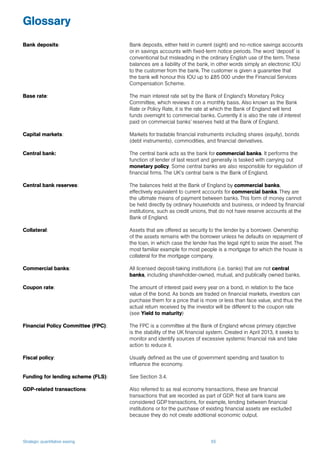 Strategic quantitative easing 65
Glossary
Bank deposits: 	 Bank deposits, either held in current (sight) and no-notice savings accounts
or in savings accounts with fixed-term notice periods. The word ‘deposit’ is
conventional but misleading in the ordinary English use of the term. These
balances are a liability of the bank, in other words simply an electronic IOU
to the customer from the bank. The customer is given a guarantee that
the bank will honour this IOU up to £85 000 under the Financial Services
Compensation Scheme.
Base rate: 	 The main interest rate set by the Bank of England’s Monetary Policy
Committee, which reviews it on a monthly basis. Also known as the Bank
Rate or Policy Rate, it is the rate at which the Bank of England will lend
funds overnight to commercial banks. Currently it is also the rate of interest
paid on commercial banks’ reserves held at the Bank of England.
Capital markets: 	 Markets for tradable financial instruments including shares (equity), bonds
(debt instruments), commodities, and financial derivatives.
Central bank:	 The central bank acts as the bank for commercial banks. It performs the
function of lender of last resort and generally is tasked with carrying out
monetary policy. Some central banks are also responsible for regulation of
financial firms. The UK’s central bank is the Bank of England.
Central bank reserves: 	 The balances held at the Bank of England by commercial banks,
effectively equivalent to current accounts for commercial banks. They are
the ultimate means of payment between banks. This form of money cannot
be held directly by ordinary households and business, or indeed by financial
institutions, such as credit unions, that do not have reserve accounts at the
Bank of England.
Collateral: 	 Assets that are offered as security to the lender by a borrower. Ownership
of the assets remains with the borrower unless he defaults on repayment of
the loan, in which case the lender has the legal right to seize the asset. The
most familiar example for most people is a mortgage for which the house is
collateral for the mortgage company.
Commercial banks: 	 All licensed deposit-taking institutions (i.e. banks) that are not central
banks, including shareholder-owned, mutual, and publically owned banks.
Coupon rate: 	 The amount of interest paid every year on a bond, in relation to the face
value of the bond. As bonds are traded on financial markets, investors can
purchase them for a price that is more or less than face value, and thus the
actual return received by the investor will be different to the coupon rate
(see Yield to maturity)
Financial Policy Committee (FPC): 	 The FPC is a committee at the Bank of England whose primary objective
is the stability of the UK financial system. Created in April 2013, it seeks to
monitor and identify sources of excessive systemic financial risk and take
action to reduce it.
Fiscal policy: 	 Usually defined as the use of government spending and taxation to
influence the economy.
Funding for lending scheme (FLS): 	 See Section 3.4.
GDP-related transactions: 	 Also referred to as real economy transactions, these are financial
transactions that are recorded as part of GDP. Not all bank loans are
considered GDP transactions, for example, lending between financial
institutions or for the purchase of existing financial assets are excluded
because they do not create additional economic output.
 