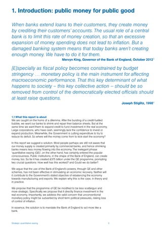 Strategic quantitative easing 3
1.1 What this report is about
We are caught on the horns of a dilemma. After the bursting of a credit-fuelled
bubble, we want our banks to shrink and repair their balance sheets. But at the
same time we want them to expand credit to fund investment in the real economy.
Large corporations, who have cash, seemingly lack the confidence to invest or
expand production. Meanwhile, the Government is cutting expenditure to try to
reduce its deficit. So where will the money come from to kick-start the economy?
In this report we suggest a solution. Most people perhaps are still not aware that
our money supply is created primarily by commercial banks, and hence shrinking
banks means less money flowing into the economy. The inelegant phrase
‘quantitative easing (QE)’, on the other hand, has certainly entered the popular
consciousness. Public institutions, in the shape of the Bank of England, can create
money, too. So far it has created £375 billion under the QE programme, prompting
two crucial questions: How well has this worked? and Could we do better?
We argue that the use of the Bank of England’s powers, through QE and other
schemes, has not been effective in stimulating an economic recovery. Neither will
it contribute to the Government’s stated objective of rebalancing the economy
towards manufacturing and exports. We explain why this is the case, in theory and
in practice.
We propose that the programme of QE be modified to be less scattergun and
more strategic. Specifically we propose that it directly finance investment in the
real economy. Importantly, we address the valid concern that unconventional
monetary policy might be subverted by short-term political pressures, risking loss
of control of inflation.
In essence, the solution is to mandate the Bank of England to act more like a
bank.
1. Introduction: public money for public good
When banks extend loans to their customers, they create money
by crediting their customers’ accounts. The usual role of a central
bank is to limit this rate of money creation, so that an excessive
expansion of money spending does not lead to inflation. But a
damaged banking system means that today banks aren’t creating
enough money. We have to do it for them.
Mervyn King, Governor of the Bank of England, October 20123
[E]specially as fiscal policy becomes constrained by budget
stringency … monetary policy is the main instrument for affecting
macroeconomic performance. That this key determinant of what
happens to society – this key collective action – should be so
removed from control of the democratically elected officials should
at least raise questions.
Joseph Stiglitz, 19984
 