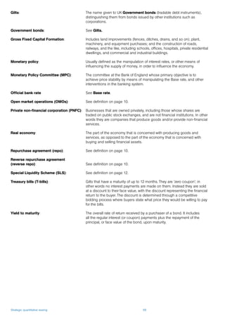 Strategic quantitative easing 66
Gilts: 	 The name given to UK Government bonds (tradable debt instruments),
distinguishing them from bonds issued by other institutions such as
corporations.
Government bonds: 	 See Gilts.
Gross Fixed Capital Formation: 	 Includes land improvements (fences, ditches, drains, and so on); plant,
machinery, and equipment purchases; and the construction of roads,
railways, and the like, including schools, offices, hospitals, private residential
dwellings, and commercial and industrial buildings.
Monetary policy: 	 Usually defined as the manipulation of interest rates, or other means of
influencing the supply of money, in order to influence the economy.
Monetary Policy Committee (MPC): 	 The committee at the Bank of England whose primary objective is to
achieve price stability by means of manipulating the Base rate, and other
interventions in the banking system.
Official bank rate 	 See Base rate.
Open market operations (OMOs): 	 See definition on page 10.
Private non-financial corporation (PNFC): 	 Businesses that are owned privately, including those whose shares are
traded on public stock exchanges, and are not financial institutions. In other
words they are companies that produce goods and/or provide non-financial
services.
Real economy: 	 The part of the economy that is concerned with producing goods and
services, as opposed to the part of the economy that is concerned with
buying and selling financial assets.
Repurchase agreement (repo): 	 See definition on page 10.
Reverse repurchase agreement
(reverse repo): 	 See definition on page 10.
Special Liquidity Scheme (SLS): 	 See definition on page 12.
Treasury bills (T-bills): 	 Gilts that have a maturity of up to 12 months. They are ‘zero coupon’; in
other words no interest payments are made on them. Instead they are sold
at a discount to their face value, with the discount representing the financial
return to the buyer. The discount is determined through a competitive
bidding process where buyers state what price they would be willing to pay
for the bills.
Yield to maturity: 	 The overall rate of return received by a purchaser of a bond. It includes
all the regular interest (or coupon) payments plus the repayment of the
principal, or face value of the bond, upon maturity.
 