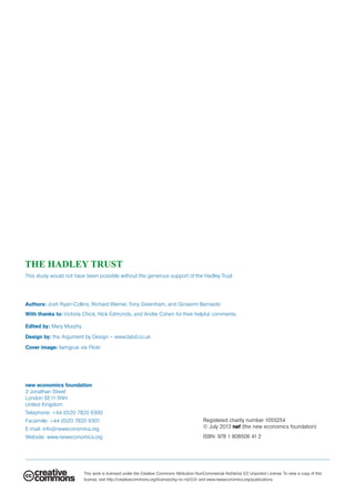 new economics foundation
3 Jonathan Street
London SE11 5NH
United Kingdom
Telephone: +44 (0)20 7820 6300
Facsimile: +44 (0)20 7820 6301
E-mail: info@neweconomics.org
Website: www.neweconomics.org
This work is licensed under the Creative Commons Attribution-NonCommercial-NoDerivs 3.0 Unported License. To view a copy of this
license, visit http://creativecommons.org/licenses/by-nc-nd/3.0/ and www.neweconomics.org/publications
Registered charity number 1055254
© July 2013 nef (the new economics foundation)
ISBN: 978 1 908506 41 2
Authors: Josh Ryan-Collins, Richard Werner, Tony Greenham, and Giovanni Bernardo
With thanks to: Victoria Chick, Nick Edmonds, and Andre Cohen for their helpful comments.
Edited by: Mary Murphy
Design by: the Argument by Design – www.tabd.co.uk
Cover image: liamgrue via Flickr
This study would not have been possible without the generous support of the Hadley Trust
 