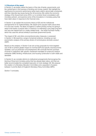 Strategic quantitative easing 4
1.2 Structure of the report
In Section 2, we briefly outline the basics of the role of banks, governments, and
the central bank in the business of lending and money creation. We highlight the
significance for economic performance when bank credit is abnormally constrained,
and then describe key issues facing the UK economy. We outline the economic
strategy of the Government since 2010, i.e. to combine fiscal consolidation with
monetary activism, and examine some of the innovations in monetary policy that
have taken place in response to the financial crisis.
In Section 3, we explain the economic theory of QE and the institutional
arrangements for its implementation. We dispel some popular myths about what
it is and how it works. The Bank of England is neither printing money nor giving it
away to the banks or anyone else. In essence it is extending a very large long-term
and very low interest loan to a newly created body – the Asset Purchase Facility –
which has used this almost entirely to purchase government bonds.
The impact of QE, and other unconventional policy measures, is assessed
in Section 4. We examine a range of empirical evidence, including our own
econometric analysis of the primary drivers of nominal gross domestic product
(GDP).
Based on this analysis, in Section 5 we set out two proposals for more targeted
use of QE to achieve greater impact on nominal GDP and specific macroeconomic
variables, such as production and employment. We conclude that the purchase
of bonds in institutions with specific investment mandates for small and medium
enterprise (SME) lending, infrastructure, and housing construction is both viable and
desirable.
In Section 6, we consider reforms to institutional arrangements that recognise the
blurring of fiscal and monetary policy that has already taken place, and that can
better accommodate the competent execution of more strategic QE. We propose
the creation of a Monetary Allocation Committee and a separation of powers
between it and the Bank of England’s Monetary Policy Committee (MPC).
Section 7 concludes.
 