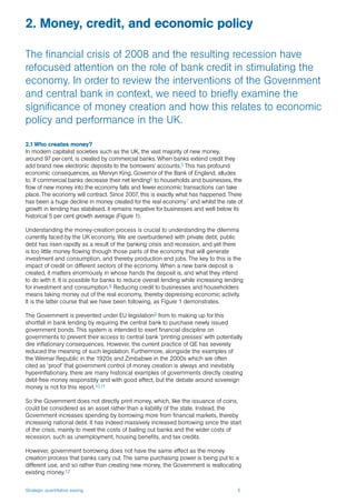 Strategic quantitative easing 5
2.1 Who creates money?
In modern capitalist societies such as the UK, the vast majority of new money,
around 97 per cent, is created by commercial banks. When banks extend credit they
add brand new electronic deposits to the borrowers’ accounts.5 This has profound
economic consequences, as Mervyn King, Governor of the Bank of England, alludes
to. If commercial banks decrease their net lending6 to households and businesses, the
flow of new money into the economy falls and fewer economic transactions can take
place. The economy will contract. Since 2007, this is exactly what has happened. There
has been a huge decline in money created for the real economy7 and whilst the rate of
growth in lending has stabilised, it remains negative for businesses and well below its
historical 5 per cent growth average (Figure 1).
Understanding the money-creation process is crucial to understanding the dilemma
currently faced by the UK economy. We are overburdened with private debt, public
debt has risen rapidly as a result of the banking crisis and recession, and yet there
is too little money flowing through those parts of the economy that will generate
investment and consumption, and thereby production and jobs. The key to this is the
impact of credit on different sectors of the economy. When a new bank deposit is
created, it matters enormously in whose hands the deposit is, and what they intend
to do with it. It is possible for banks to reduce overall lending while increasing lending
for investment and consumption.8 Reducing credit to businesses and householders
means taking money out of the real economy, thereby depressing economic activity.
It is the latter course that we have been following, as Figure 1 demonstrates.
The Government is prevented under EU legislation9 from to making up for this
shortfall in bank lending by requiring the central bank to purchase newly issued
government bonds. This system is intended to exert financial discipline on
governments to prevent their access to central bank ‘printing presses’ with potentially
dire inflationary consequences. However, the current practice of QE has severely
reduced the meaning of such legislation. Furthermore, alongside the examples of
the Weimar Republic in the 1920s and Zimbabwe in the 2000s which are often
cited as ‘proof’ that government control of money creation is always and inevitably
hyperinflationary, there are many historical examples of governments directly creating
debt-free money responsibly and with good effect, but the debate around sovereign
money is not for this report.10,11
So the Government does not directly print money, which, like the issuance of coins,
could be considered as an asset rather than a liability of the state. Instead, the
Government increases spending by borrowing more from financial markets, thereby
increasing national debt. It has indeed massively increased borrowing since the start
of the crisis, mainly to meet the costs of bailing out banks and the wider costs of
recession, such as unemployment, housing benefits, and tax credits.
However, government borrowing does not have the same effect as the money
creation process that banks carry out. The same purchasing power is being put to a
different use, and so rather than creating new money, the Government is reallocating
existing money.12
2. Money, credit, and economic policy
The financial crisis of 2008 and the resulting recession have
refocused attention on the role of bank credit in stimulating the
economy. In order to review the interventions of the Government
and central bank in context, we need to briefly examine the
significance of money creation and how this relates to economic
policy and performance in the UK.
 