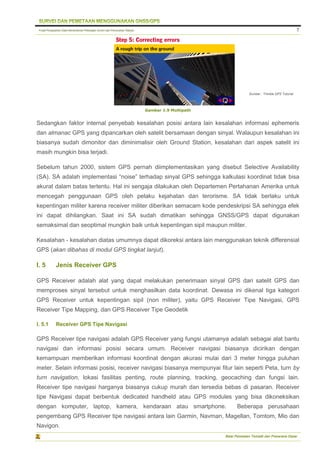 Pusat Pengolahan Data Kementerian Pekerjaan Umum dan Perumahan Rakyat
Balai Pemetaan Tematik dan Prasarana Dasar
7
Gambar 1.9 Multipath
Sedangkan faktor internal penyebab kesalahan posisi antara lain kesalahan informasi ephemeris
dan almanac GPS yang dipancarkan oleh satelit bersamaan dengan sinyal. Walaupun kesalahan ini
biasanya sudah dimonitor dan diminimalisir oleh Ground Station, kesalahan dari aspek satelit ini
masih mungkin bisa terjadi.
Sebelum tahun 2000, sistem GPS pernah diimplementasikan yang disebut Selective Availability
(SA). SA adalah implementasi “noise” terhadap sinyal GPS sehingga kalkulasi koordinat tidak bisa
akurat dalam batas tertentu. Hal ini sengaja dilakukan oleh Departemen Pertahanan Amerika untuk
mencegah penggunaan GPS oleh pelaku kejahatan dan terorisme. SA tidak berlaku untuk
kepentingan militer karena receiver militer diberikan semacam kode pendeskripsi SA sehingga efek
ini dapat dihilangkan. Saat ini SA sudah dimatikan sehingga GNSS/GPS dapat digunakan
semaksimal dan seoptimal mungkin baik untuk kepentingan sipil maupun militer.
Kesalahan - kesalahan diatas umumnya dapat dikoreksi antara lain menggunakan teknik differensial
GPS (akan dibahas di modul GPS tingkat lanjut).
I. 5 Jenis Receiver GPS
GPS Receiver adalah alat yang dapat melakukan penerimaan sinyal GPS dari satelit GPS dan
memproses sinyal tersebut untuk menghasilkan data koordinat. Dewasa ini dikenal tiga kategori
GPS Receiver untuk kepentingan sipil (non militer), yaitu GPS Receiver Tipe Navigasi, GPS
Receiver Tipe Mapping, dan GPS Receiver Tipe Geodetik
I. 5.1 Receiver GPS Tipe Navigasi
GPS Receiver tipe navigasi adalah GPS Receiver yang fungsi utamanya adalah sebagai alat bantu
navigasi dan informasi posisi secara umum. Receiver navigasi biasanya dicirikan dengan
kemampuan memberikan informasi koordinat dengan akurasi mulai dari 3 meter hingga puluhan
meter. Selain informasi posisi, receiver navigasi biasanya mempunyai fitur lain seperti Peta, turn by
turn navigation, lokasi fasilitas penting, route planning, tracking, geocaching dan fungsi lain.
Receiver tipe navigasi harganya biasanya cukup murah dan tersedia bebas di pasaran. Receiver
tipe Navigasi dapat berbentuk dedicated handheld atau GPS modules yang bisa dikoneksikan
dengan komputer, laptop, kamera, kendaraan atau smartphone. Beberapa perusahaan
pengembang GPS Receiver tipe navigasi antara lain Garmin, Navman, Magellan, Tomtom, Mio dan
Navigon.
Sumber : Trimble GPS Tutorial
 