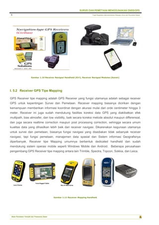 Pusat Pengolahan Data Kementerian Pekerjaan Umum dan Perumahan Rakyat
Balai Pemetaan Tematik dan Prasarana Dasar
8
Gambar 1.10 Receiver Navigasi Handheld (Kiri), Receiver Navigasi Modules (Kanan)
I. 5.2 Receiver GPS Tipe Mapping
GPS Receiver tipe mapping adalah GPS Receiver yang fungsi utamanya adalah sebagai receiver
GPS untuk kepentingan Survei dan Pemetaan. Receiver mapping biasanya dicirikan dengan
kemampuan memberikan informasi koordinat dengan akurasi mulai dari orde centimeter hingga 3
meter. Receiver ini juga sudah mendukung fasilitas koreksi data GPS yang diakibatkan efek
multipath, bias atmosfer, dan low visibility, baik secara koreksi metode absolut maupun differensial,
dan juga secara realtime correction maupun post processing correction, sehingga secara umum
kualitas data yang dihasilkan lebih baik dari receiver navigasi. Dikarenakan kegunaan utamanya
untuk survei dan pemetaan, biasanya fungsi navigasi yang disediakan tidak sebanyak receiver
navigasi, tapi fungsi pemetaan, manajemen data spasial dan Sistem informasi Geografisnya
diperbanyak. Receiver tipe Mapping umumnya berbentuk dedicated handheld dan sudah
mendukung sistem operasi mobile seperti Windows Mobile dan Android. Beberapa perusahaan
pengembang GPS Receiver tipe mapping antara lain Trimble, Spectra, Topcon, Sokkia, dan Leica.
Gambar 1.11 Receiver Mapping Handheld
 