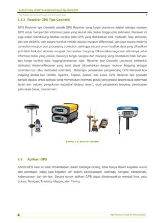 Pusat Pengolahan Data Kementerian Pekerjaan Umum dan Perumahan Rakyat
Balai Pemetaan Tematik dan Prasarana Dasar
9
I. 5.3 Receiver GPS Tipe Geodetik
GPS Receiver tipe Geodetik adalah GPS Receiver yang fungsi utamanya adalah sebagai receiver
GPS untuk memperoleh informasi posisi yang akurat dan presisi hingga orde milimeter. Receiver ini
juga sudah mendukung fasilitas koreksi data GPS yang diakibatkan efek multipath, bias atmosfer,
dan low visibility, baik secara koreksi metode absolut maupun differensial, dan juga secara realtime
correction maupun post processing correction, sehingga secara umum kualitas data yang dihasilkan
jauh lebih baik dari receiver navigasi dan receiver mapping. Dikarenakan kegunaan utamanya untuk
informasi posisi yang presisi, biasanya fungsi navigasi dan mapping yang disediakan tidak banyak,
tapi fungsi koreksi data, logging/perekaman data. Receiver tipe Geodetik umumnya berbentuk
dedicated Antenna/Receiver yang nanti dapat dikoneksikan dengan receiver Mapping sebagai
controller-nya (atau dedicated controller). Beberapa perusahaan pengembang GPS Receiver tipe
mapping antara lain Trimble, Spectra, Topcon, Sokkia, dan Leica. GPS Receiver tipe geodetic
banyak dipakai untuk aplikasi yang memerlukan informasi posisi yang presisi seperti studi deformasi
tanah dan batuan, pengukuran kadastral (bidang tanah), studi pergerakan lempeng, pembuatan
peta skala besar, dan lain-lain.
Gambar 1.12 Receiver Geodetik
I. 6 Aplikasi GPS
GNSS/GPS saat ini telah dimanfaatkan dalam berbagai bidang, tidak hanya dalam kegiatan survei
dan pemetaan, tetapi juga kegiatan lain seperti kerekayasaan, olahraga, navigasi, transportasi,
kebencanaan dan lain-lain. Secara umum aplikasi GPS dapat dikelompokkan menjadi lima, yaitu
Lokasi, Navigasi, Tracking, Mapping dan Timing.
 