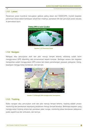 Pusat Pengolahan Data Kementerian Pekerjaan Umum dan Perumahan Rakyat
Balai Pemetaan Tematik dan Prasarana Dasar
10
I. 6.1 Lokasi
Penentuan posisi koordinat merupakan aplikasi paling dasar dari GNSS/GPS. Contoh kegiatan
penentuan lokasi dalam kehidupan sehari-hari misalnya, pemetaan titik dan penunjuk posisi sesuatu
di permukaan bumi.
Gambar 1.13 Penentuan Posisi
I. 6.2 Navigasi
Navigasi atau penunjukan arah dan jalur menuju tempat tertentu sekarang sudah lazim
menggunakan GPS dibanding alat konvensional seperti kompas. Berbagai sarana dan kegiatan
transportasi sudah menggunakan GPS antara lain dalam penerbangan pesawat, pelayaran, hiking,
bepergian menggunakan kendaraan, dan lain-lain.
Gambar 1.14 Navigasi GPS menggunakan Smartphone
I. 6.3 Tracking
Kalau navigasi atau penunjukan arah dan jalur menuju tempat tertentu, tracking adalah proses
monitoring dan perekaman sepanjang perjalanan menuju tempat tersebut. Beberapa kegiatan yang
menggunakan tracking antara lain pemetaan jalan, sungai, monitoring posisi kendaraan pelayanan
public seperti bus dan ambulans, dan lainnya.
 