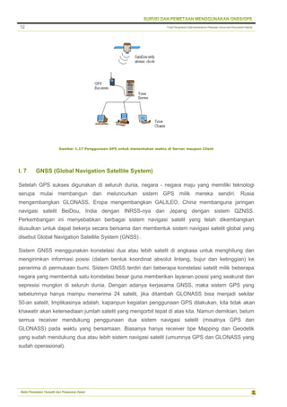 Pusat Pengolahan Data Kementerian Pekerjaan Umum dan Perumahan Rakyat
Balai Pemetaan Tematik dan Prasarana Dasar
12
Gambar 1.17 Penggunaan GPS untuk menentukan waktu di Server maupun Client
I. 7 GNSS (Global Navigation Satellite System)
Setelah GPS sukses digunakan di seluruh dunia, negara - negara maju yang memiliki teknologi
serupa mulai membangun dan meluncurkan sistem GPS milik mereka sendiri. Rusia
mengembangkan GLONASS, Eropa mengembangkan GALILEO, China membanguna jaringan
navigasi satelit BeiDou, India dengan INRSS-nya dan Jepang dengan sistem QZNSS.
Perkembangan ini menyebabkan berbagai sistem navigasi satelit yang telah dikembangkan
diusulkan untuk dapat bekerja secara bersama dan membentuk sistem navigasi satelit global yang
disebut Global Navigation Satellite System (GNSS) .
Sistem GNSS menggunakan konstelasi dua atau lebih satelit di angkasa untuk menghitung dan
mengirimkan informasi posisi (dalam bentuk koordinat absolut lintang, bujur dan ketinggian) ke
penerima di permukaan bumi. Sistem GNSS terdiri dari beberapa konstelasi satelit milik beberapa
negara yang membentuk satu konstelasi besar guna memberikan layanan posisi yang seakurat dan
sepresisi mungkin di seluruh dunia. Dengan adanya kerjasama GNSS, maka sistem GPS yang
sebelumnya hanya mampu menerima 24 satelit, jika ditambah GLONASS bisa menjadi sekitar
50-an satelit, Implikasinya adalah, kapanpun kegiatan penggunaan GPS dilakukan, kita tidak akan
khawatir akan ketersediaan jumlah satelit yang mengorbit tepat di atas kita. Namun demikian, belum
semua receiver mendukung penggunaan dua sistem navigasi satelit (misalnya GPS dan
GLONASS) pada waktu yang bersamaan. Biasanya hanya receiver tipe Mapping dan Geodetik
yang sudah mendukung dua atau lebih sistem navigasi satelit (umumnya GPS dan GLONASS yang
sudah operasional).
 