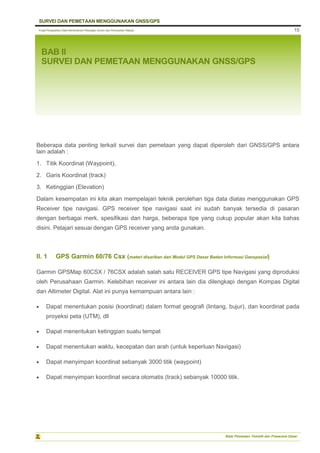 Pusat Pengolahan Data Kementerian Pekerjaan Umum dan Perumahan Rakyat
SURVEI DAN PEMETAAN MENGGUNAKAN GNSS/GPS
Balai Pemetaan Tematik dan Prasarana Dasar
15
BAB II
SURVEI DAN PEMETAAN MENGGUNAKAN GNSS/GPS
Beberapa data penting terkait survei dan pemetaan yang dapat diperoleh dari GNSS/GPS antara
lain adalah :
1. Titik Koordinat (Waypoint),
2. Garis Koordinat (track)
3. Ketinggian (Elevation)
Dalam kesempatan ini kita akan mempelajari teknik perolehan tiga data diatas menggunakan GPS
Receiver tipe navigasi. GPS receiver tipe navigasi saat ini sudah banyak tersedia di pasaran
dengan berbagai merk, spesifikasi dan harga, beberapa tipe yang cukup popular akan kita bahas
disini. Pelajari sesuai dengan GPS receiver yang anda gunakan.
II. 1 GPS Garmin 60/76 Csx (materi disarikan dari Modul GPS Dasar Badan Informasi Geospasial)
Garmin GPSMap 60CSX / 76CSX adalah salah satu RECEIVER GPS tipe Navigasi yang diproduksi
oleh Perusahaan Garmin. Kelebihan receiver ini antara lain dia dilengkapi dengan Kompas Digital
dan Altimeter Digital. Alat ini punya kemampuan antara lain :
 Dapat menentukan posisi (koordinat) dalam format geografi (lintang, bujur), dan koordinat pada
proyeksi peta (UTM), dll
 Dapat menentukan ketinggian suatu tempat
 Dapat menentukan waktu, kecepatan dan arah (untuk keperluan Navigasi)
 Dapat menyimpan koordinat sebanyak 3000 titik (waypoint)
 Dapat menyimpan koordinat secara otomatis (track) sebanyak 10000 titik.
 