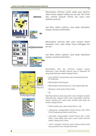 Pusat Pengolahan Data Kementerian Pekerjaan Umum dan Perumahan Rakyat
SURVEI DAN PEMETAAN MENGGUNAKAN GNSS/GPS
Balai Pemetaan Tematik dan Prasarana Dasar
17
Menampilkan informasi jumlah satelit yang diterima,
dalam bentuk diagram batang dan sky plot, dan Posisi
atau kordinat Geografi (lintang dan bujur) serta
ketelitian koordinat.
Sub Menu pilihan (options), yang dapat ditampilkan
dengan menekan tombol Menu
Menampilkan informasi data untuk navigasi seperti
Kecepatan, Arah, Jarak, Waktu, Posisi, Ketinggian dan
lain-lain.
Sub Menu pilihan (options), yang dapat ditampilkan
dengan menekan tombol Menu
Menampilkan Peta dan informasi navigasi (sesuai
kebutuhan). Pada tampilan halaman peta ini beberapa hal
yang dapat dilakukan adalah sebagai berikut :
• Zoom IN/OUT (memperbesar atau memperkecil) tampi-
lan skala peta
• Menampilkan titik Waypoint
• Menampilkan hasil pengukuran Track (seperti jalan dll)
• Mengukur Jarak antara 2 titik di Peta
• dll
Map Page Options diatas digunakan untuk mengatur tampilan
informasi peta, sebagai contoh untuk menampilkan informasi
Speed, Heading dan Lokasi pada tampilan peta dapat dil-
akukan sebagai berikut :
• Pada tampilan peta, tekan tombol Menu 1 kali
• Selanjutnya menggunaklan tombol Rocker pilih DATA
FIELDS selanjutnya tekan tombol Enter.
• Kemudian menggunaklan tombol Rocker pilih 3 Data
Fields, maka dilayar peta akan muncul kotak informasi
Speed, Heading dan Lokasi.
• Untuk mengganti informasi pada masing-masing kotak
data, gunakan menu Change Data Field.
 