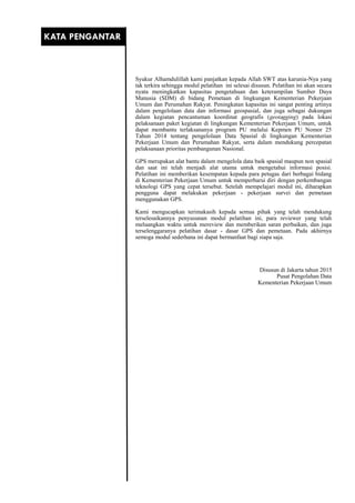 Syukur Alhamdulillah kami panjatkan kepada Allah SWT atas karunia-Nya yang
tak terkira sehingga modul pelatihan ini selesai disusun. Pelatihan ini akan secara
nyata meningkatkan kapasitas pengetahuan dan keterampilan Sumber Daya
Manusia (SDM) di bidang Pemetaan di lingkungan Kementerian Pekerjaan
Umum dan Perumahan Rakyat. Peningkatan kapasitas ini sangat penting artinya
dalam pengelolaan data dan informasi geospasial, dan juga sebagai dukungan
dalam kegiatan pencantuman koordinat geografis (geotagging) pada lokasi
pelaksanaan paket kegiatan di lingkungan Kementerian Pekerjaan Umum, untuk
dapat membantu terlaksananya program PU melalui Kepmen PU Nomor 25
Tahun 2014 tentang pengelolaan Data Spasial di lingkungan Kementerian
Pekerjaan Umum dan Perumahan Rakyat, serta dalam mendukung percepatan
pelaksanaan prioritas pembangunan Nasional.
GPS merupakan alat bantu dalam mengelola data baik spasial maupun non spasial
dan saat ini telah menjadi alat utama untuk mengetahui informasi posisi.
Pelatihan ini memberikan kesempatan kepada para petugas dari berbagai bidang
di Kementerian Pekerjaan Umum untuk memperbarui diri dengan perkembangan
teknologi GPS yang cepat tersebut. Setelah mempelajari modul ini, diharapkan
pengguna dapat melakukan pekerjaan - pekerjaan survei dan pemetaan
menggunakan GPS.
Kami mengucapkan terimakasih kepada semua pihak yang telah mendukung
terselesaikannya penyusunan modul pelatihan ini, para reviewer yang telah
meluangkan waktu untuk mereview dan memberikan saran perbaikan, dan juga
terselenggaranya pelatihan dasar - dasar GPS dan pemetaan. Pada akhirnya
semoga modul sederhana ini dapat bermanfaat bagi siapa saja.
Disusun di Jakarta tahun 2015
Pusat Pengolahan Data
Kementerian Pekerjaan Umum
KATA PENGANTAR
 