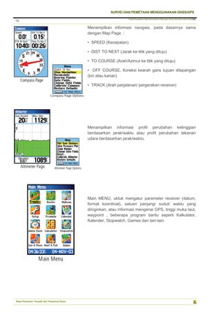 Pusat Pengolahan Data Kementerian Pekerjaan Umum dan Perumahan Rakyat
SURVEI DAN PEMETAAN MENGGUNAKAN GNSS/GPS
Balai Pemetaan Tematik dan Prasarana Dasar
18
18
Menampilkan informasi navigasi, pada dasarnya sama
dengan Map Page :
• SPEED (Kecepatan)
• DIST TO NEXT (Jarak ke titik yang dituju)
• TO COURSE (Arah/Azimut ke titik yang dituju)
• OFF COURSE, Koreksi kearah garis tujuan dilapangan
(kiri atau kanan)
• TRACK (Arah perjalanan/ pergerakan receiver)
Menampilkan informasi profil perubahan ketinggian
berdasarkan jarak/waktu atau profil perubahan tekanan
udara berdasarkan jarak/waktu.
Main MENU, uktuk mengatur parameter receiver (datum,
format koordinat), satuan panjang/ sudut/ waktu yang
diinginkan, atau informasi mengenai GPS, tinggi muka laut,
waypoint , beberapa program bantu seperti Kalkulator,
Kalender, Stopwatch, Games dan lain-lain.
 