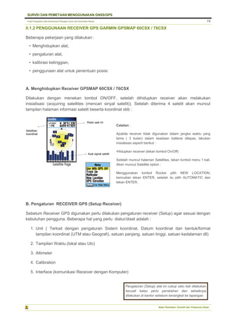 Pusat Pengolahan Data Kementerian Pekerjaan Umum dan Perumahan Rakyat
SURVEI DAN PEMETAAN MENGGUNAKAN GNSS/GPS
Balai Pemetaan Tematik dan Prasarana Dasar
19
II.1.2 PENGGUNAAN RECEIVER GPS GARMIN GPSMAP 60CSX / 76CSX
Beberapa pekerjaan yang dilakukan :
• Menghidupkan alat,
• pengaturan alat,
• kalibrasi ketinggian,
• penggunaan alat untuk penentuan posisi.
A. Menghidupkan Receiver GPSMAP 60CSX / 76CSX
Dilakukan dengan menekan tombol ON/OFF, setelah dihidupkan receiver akan melakukan
inisialisasi (acquiring satellites (mencari sinyal satelit)). Setelah diterima 4 satelit akan muncul
tampilan halaman informasi satelit beserta koordinat sbb :
B. Pengaturan RECEIVER GPS (Setup Receiver)
Sebelum Receiver GPS digunakan perlu dilakukan pengaturan receiver (Setup) agar sesuai dengan
kebutuhan pengguna. Beberapa hal yang perlu diatur/diset adalah :
1. Unit ( Terkait dengan pengaturan Sistem koordinat, Datum koordinat dan bentuk/format
tampilan koordinat (UTM atau Geografi), satuan panjang, satuan tinggi, satuan kedalaman dll)
2. Tampilan Waktu.(lokal atau Utc)
3. Altimeter
4. Calibration
5. Interface (komunikasi Receiver dengan Komputer)
Catatan :
Apabila receiver tidak digunakan dalam jangka waktu yang
lama ( 3 bulan) dalam keadaan batterai dilepas, lakukan
inisialisasi seperti berikut :
•Hidupkan receiver (tekan tombol On/Off)
Setelah muncul halaman Satellites, tekan tombol menu 1 kali.
Akan muncul Satellite option :
Menggunakan tombol Rocker pilih NEW LOCATION,
kemudian tekan ENTER, setelah itu pilih AUTOMATIC dan
tekan ENTER.
Pengaturan (Setup) alat ini cukup satu kali dilakukan
kecuali kalau perlu perobahan dan sebaiknya
dilakukan di kantor sebelum berangkat ke lapangan.
 