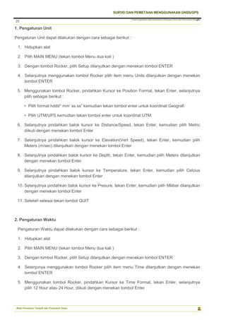 Pusat Pengolahan Data Kementerian Pekerjaan Umum dan Perumahan Rakyat
SURVEI DAN PEMETAAN MENGGUNAKAN GNSS/GPS
Balai Pemetaan Tematik dan Prasarana Dasar
20
20
1. Pengaturan Unit
Pengaturan Unit dapat dilakukan dengan cara sebagai berikut :
1. Hidupkan alat
2. Pilih MAIN MENU (tekan tombol Menu dua kali )
3. Dengan tombol Rocker, pilih Setup dilanjutkan dengan menekan tombol ENTER
4. Selanjutnya menggunakan tombol Rocker pilih item menu Units dilanjutkan dengan menekan
tombol ENTER
5. Menggunakan tombol Rocker, pindahkan Kursor ke Position Format, tekan Enter, selanjutnya
pilih sebagai berikut :
• Pilih format hddd° mm’ ss.ss” kemudian tekan tombol enter untuk koordinat Geografi
• Pilih UTM/UPS kemudian tekan tombol enter untuk koordinat UTM.
6. Selanjutnya pindahkan balok kursor ke Distance/Speed, tekan Enter, kemudian pilih Metric
diikuti dengan menekan tombol Enter
7. Selanjutnya pindahkan balok kursor ke Elevation(Vert Speed), tekan Enter, kemudian pilih
Meters (m/sec) dilanjutkan dengan menekan tombol Enter
8. Selanjutnya pindahkan balok kursor ke Depth, tekan Enter, kemudian pilih Meters dilanjutkan
dengan menekan tombol Enter
9. Selanjutnya pindahkan balok kursor ke Temperature, tekan Enter, kemudian pilih Celcius
dilanjutkan dengan menekan tombol Enter
10. Selanjutnya pindahkan balok kursor ke Presure, tekan Enter, kemudian pilih Milibar dilanjutkan
dengan menekan tombol Enter
11. Setelah selesai tekan tombol QUIT
2. Pengaturan Waktu
Pengaturan Waktu dapat dilakukan dengan cara sebagai berikut :
1. Hidupkan alat
2. Pilih MAIN MENU (tekan tombol Menu dua kali )
3. Dengan tombol Rocker, pilih Setup dilanjutkan dengan menekan tombol ENTER
4. Selanjunya menggunakan tombol Rocker pilih item menu Time dilanjutkan dengan menekan
tombol ENTER
5. Menggunakan tombol Rocker, pindahkan Kursor ke Time Format, tekan Enter, selanjutnya
pilih 12 Hour atau 24 Hour, diikuti dengan menekan tombol Enter
 