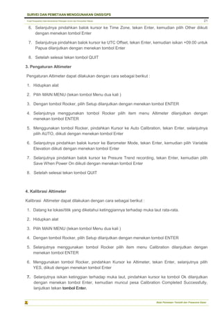 Pusat Pengolahan Data Kementerian Pekerjaan Umum dan Perumahan Rakyat
SURVEI DAN PEMETAAN MENGGUNAKAN GNSS/GPS
Balai Pemetaan Tematik dan Prasarana Dasar
21
6. Selanjutnya pindahkan balok kursor ke Time Zone, tekan Enter, kemudian pilih Other diikuti
dengan menekan tombol Enter
7. Selanjutnya pindahkan balok kursor ke UTC Offset, tekan Enter, kemudian isikan +09.00 untuk
Papua dilanjutkan dengan menekan tombol Enter
8. Setelah selesai tekan tombol QUIT
3. Pengaturan Altimeter
Pengaturan Altimeter dapat dilakukan dengan cara sebagai berikut :
1. Hidupkan alat
2. Pilih MAIN MENU (tekan tombol Menu dua kali )
3. Dengan tombol Rocker, pilih Setup dilanjutkan dengan menekan tombol ENTER
4. Selanjutnya menggunakan tombol Rocker pilih item menu Altimeter dilanjutkan dengan
menekan tombol ENTER
5. Menggunakan tombol Rocker, pindahkan Kursor ke Auto Calibration, tekan Enter, selanjutnya
pilih AUTO, diikuti dengan menekan tombol Enter
6. Selanjutnya pindahkan balok kursor ke Barometer Mode, tekan Enter, kemudian pilih Variable
Elevation diikuti dengan menekan tombol Enter
7. Selanjutnya pindahkan balok kursor ke Presure Trend recording, tekan Enter, kemudian pilih
Save When Power On diikuti dengan menekan tombol Enter
8. Setelah selesai tekan tombol QUIT
4. Kalibrasi Altimeter
Kalibrasi Altimeter dapat dilakukan dengan cara sebagai berikut :
1. Datang ke lokasi/titik yang diketahui ketinggiannya terhadap muka laut rata-rata.
2. Hidupkan alat
3. Pilih MAIN MENU (tekan tombol Menu dua kali )
4. Dengan tombol Rocker, pilih Setup dilanjutkan dengan menekan tombol ENTER
5. Selanjutnya menggunakan tombol Rocker pilih item menu Calibration dilanjutkan dengan
menekan tombol ENTER
6. Menggunakan tombol Rocker, pindahkan Kursor ke Altimeter, tekan Enter, selanjutnya pilih
YES, diikuti dengan menekan tombol Enter
7. Selanjutnya isikan ketinggian terhadap muka laut, pindahkan kursor ke tombol Ok dilanjutkan
dengan menekan tombol Enter, kemudian muncul pesa Calibration Completed Successfully,
lanjutkan tekan tombol Enter.
 