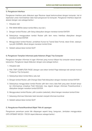 Pusat Pengolahan Data Kementerian Pekerjaan Umum dan Perumahan Rakyat
SURVEI DAN PEMETAAN MENGGUNAKAN GNSS/GPS
Balai Pemetaan Tematik dan Prasarana Dasar
22
22
5. Pengaturan Interface
Pengaturan Interface perlu dilakukan agar Receiver dapat berkomunikasi dengan komputer, hal ini
diperlukan untuk memindahkan data hasil pengukuran ke komputer. Pengaturan Interface dapat dil-
akukan dengan cara sebagai berikut :
1. Hidupkan alat
2. Pilih MAIN MENU (tekan tombol Menu dua kali )
3. Dengan tombol Rocker, pilih Setup dilanjutkan dengan menekan tombol ENTER
4. Selanjutnya menggunakan tombol Rocker pilih item menu Interface dilanjutkan dengan
menekan tombol ENTER
5. Menggunakan tombol Rocker, pindahkan Kursor ke Tserial Data Format, tekan Enter, selanjut-
nya pilih GARMIN, diikuti dengan menekan tombol Enter
6. Setelah selesai tekan tombol QUIT
6. Pengaturan Tampilan Informasi pada Halaman (Page) Trip Computer
Pengaturan tampilan informasi ini agar informasi yang muncul dilayar trip computer sesuai dengan
kebutuhan. Pengaturan dapat dilakukan dengan cara sebagai berikut :
1. Hidupkan alat
2. Pilih TRIP COMPUTER PAGE (dengan cara tekan tombol Page beberapa kali sampai muncul
Thalaman Trip Computer)
3. Selanjutnya tekan tombol Menu satu kali
4. Dengan tombol Rocker, pilih Change Data Field dilanjutkan dengan menekan tombol ENTER
5. Selanjutnya menggunakan tombol Rocker pilih item menu data field yang akan dirubah tampi-
lan informasinya (misalnya Field Odometer mau diganti dengan informasi Posisi/koordinat )
dilanjutkan dengan menekan tombol ENTER
6. Menggunakan tombol Rocker, pilih Location (selected), diikuti dengan menekan tombol Enter
7. Sekarang informasi Odometer telah berubah menjadi informasi koordinat
8. Setelah selesai tekan tombol QUIT
C. Pengukuran Posisi/Koordinat Objek Titik di Lapangan
Pengukuran penentuan posisi titik dilapangan seperti tiang, bangunan, Jembatan menggunakan
GPS GPSMAP 60CSX / 76CSX dapat dilakukan sebagai berikut :
 