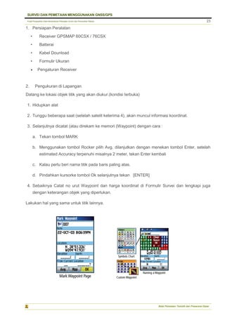 Pusat Pengolahan Data Kementerian Pekerjaan Umum dan Perumahan Rakyat
SURVEI DAN PEMETAAN MENGGUNAKAN GNSS/GPS
Balai Pemetaan Tematik dan Prasarana Dasar
23
1. Persiapan Peralatan
• Receiver GPSMAP 60CSX / 76CSX
• Batterai
• Kabel Dounload
• Formulir Ukuran
 Pengaturan Receiver
2. Pengukuran di Lapangan
Datang ke lokasi objek titik yang akan diukur.(kondisi terbuka)
1. Hidupkan alat
2. Tunggu beberapa saat (setelah satelit keterima 4), akan muncul informasi koordinat.
3. Selanjutnya dicatat (atau direkam ke memori (Waypoint) dengan cara :
a. Tekan tombol MARK
b. Menggunakan tombol Rocker pilih Avg, dilanjutkan dengan menekan tombol Enter, setelah
estimated Accuracy terpenuhi misalnya 2 meter, tekan Enter kembali
c. Kalau perlu beri nama titik pada baris paling atas.
d. Pindahkan kursorke tombol Ok selanjutnya tekan [ENTER]
4. Sebaiknya Catat no urut Waypoint dan harga koordinat di Formulir Survei dan lengkapi juga
dengan keterangan objek yang diperlukan.
Lakukan hal yang sama untuk titik lainnya.
 