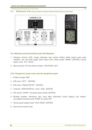 Pusat Pengolahan Data Kementerian Pekerjaan Umum dan Perumahan Rakyat
SURVEI DAN PEMETAAN MENGGUNAKAN GNSS/GPS
Balai Pemetaan Tematik dan Prasarana Dasar
25
II. 2 GPS Garmin 12 XL (materi disarikan dari Modul GPS Dasar Badan Informasi Geospasial)
II.2.1 Merekam posisi (koordinat) suatu titik (Waypoint
1. Hidupkan receiver GPS, tunggu beberapa saat sampai terlihat satelit seperti pada page
“Satellite”, dan nilai EPE (pojok kanan atas) £10m, tekan tombol “MARK”, [ENTER], muncul
angka, misal 001, “SAVE”.
2. Nilai koordinat 001 bisa dilihat di folder, “WAYPOINT LIST”.
II.2.2 Pengukuran luasan suatu area dan pengukuran garis
1. Pindah ke page “Map”
2. Pilih menu “OPT” , [ENTER]
3. Pilih menu “TRACK SETUP”, [ENTER]
4. Tentukan TIME INTERVAL, misal 1 detik, [ENTER]
5. Pilih record: “WRAP”, kemudian tekan tombol [ENTER]
6. Mulailah berjalan menelusuri jalur yang telah ditentukan (misal poligon), jika selesai,
non-aktifkan kembali record “WRAP” ke posisi OFF
7. Hitung luasan poligon pada “CALC AREA”, [ENTER]
8. Akan muncul luasan area.
 