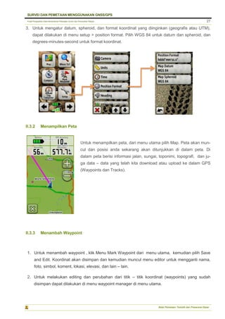 Pusat Pengolahan Data Kementerian Pekerjaan Umum dan Perumahan Rakyat
SURVEI DAN PEMETAAN MENGGUNAKAN GNSS/GPS
Balai Pemetaan Tematik dan Prasarana Dasar
27
3. Untuk mengatur datum, spheroid, dan format koordinat yang diinginkan (geografis atau UTM),
dapat dilakukan di menu setup > position format. Pilih WGS 84 untuk datum dan spheroid, dan
degrees-minutes-second untuk format koordinat.
II.3.2 Menampilkan Peta
II.3.3 Menambah Waypoint
1. Untuk menambah waypoint , klik Menu Mark Waypoint dari menu utama, kemudian pilih Save
and Edit. Koordinat akan disimpan dan kemudian muncul menu editor untuk mengganti nama,
foto, simbol, koment, lokasi, elevasi, dan lain – lain.
2. Untuk melakukan editing dan perubahan dari titik – titik koordinat (waypoints) yang sudah
disimpan dapat dilakukan di menu waypoint manager di menu utama.
Untuk menampilkan peta, dari menu utama pilih Map. Peta akan mun-
cul dan posisi anda sekarang akan ditunjukkan di dalam peta. Di
dalam peta berisi informasi jalan, sungai, toponimi, topografi, dan ju-
ga data – data yang telah kita download atau upload ke dalam GPS
(Waypoints dan Tracks).
 