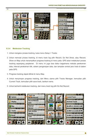 Pusat Pengolahan Data Kementerian Pekerjaan Umum dan Perumahan Rakyat
SURVEI DAN PEMETAAN MENGGUNAKAN GNSS/GPS
Balai Pemetaan Tematik dan Prasarana Dasar
28
28
II.3.4 Melakukan Tracking
1. Untuk mengatur proses tracking, buka menu Setup > Tracks
2. Untuk memulai proses tracking, di menu track log pilih Record, Do Not Show, atau Record,
Show on Map untuk menampilkan progress tracking di menu peta. GPS akan melakukan proses
tracking sepanjang perjalanan. Di menu ini juga bisa diatur bagaimana metode perekaman
data, interval perekaman titik, sistem pengarsipan data, dan tampilan simbol jalur track di dalam
peta GPS.
3. Progress tracking dapat dilihat di menu Map.
4. Untuk menyimpan progress tracking, dari Menu utama pilih Tracks Manager, kemudian pilih
Current Track, kemudian pilih save track, berikan nama.
5. Untuk berhenti melakukan tracking, dari menu track log pilih Do Not Record.
 