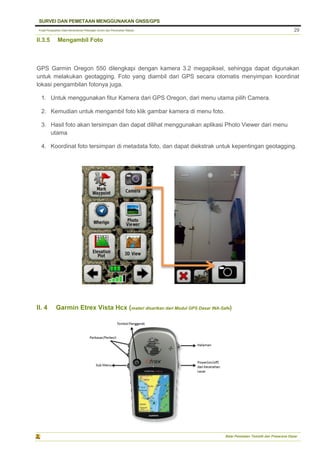 Pusat Pengolahan Data Kementerian Pekerjaan Umum dan Perumahan Rakyat
SURVEI DAN PEMETAAN MENGGUNAKAN GNSS/GPS
Balai Pemetaan Tematik dan Prasarana Dasar
29
II.3.5 Mengambil Foto
GPS Garmin Oregon 550 dilengkapi dengan kamera 3.2 megapiksel, sehingga dapat digunakan
untuk melakukan geotagging. Foto yang diambil dari GPS secara otomatis menyimpan koordinat
lokasi pengambilan fotonya juga.
1. Untuk menggunakan fitur Kamera dari GPS Oregon, dari menu utama pilih Camera.
2. Kemudian untuk mengambil foto klik gambar kamera di menu foto.
3. Hasil foto akan tersimpan dan dapat dilihat menggunakan aplikasi Photo Viewer dari menu
utama
4. Koordinat foto tersimpan di metadata foto, dan dapat diekstrak untuk kepentingan geotagging.
II. 4 Garmin Etrex Vista Hcx (materi disarikan dari Modul GPS Dasar INA-Safe)
 