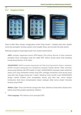 Pusat Pengolahan Data Kementerian Pekerjaan Umum dan Perumahan Rakyat
SURVEI DAN PEMETAAN MENGGUNAKAN GNSS/GPS
Balai Pemetaan Tematik dan Prasarana Dasar
30
30
II.4.1 Pengaturan Sistem
Pergi ke Main Menu dengan menggunakan tombol Page (tombol X terdapat pada disisi sebelah
kanan dari perangkat). Gunakan joystick untuk mengklik Setup, dan kemudian klik pada System.
Beberapa pengaturan dapat diganti pada menu System seperti berikut:
GPS: mengatur bagaimana sensor GPS bekerja. Pilih pilihan Normal. Ini akan membuat
perangkat hanya menangkap sinyal dari satelit GPS. Namun akurasi posisi Anda terkadang
kurang akurat (berkisar 10-30 meter)
WAAS/EGNOS: WAAS merupakan kepanjangan dari Wide Area Augmentation System, sedangkan
EGNOS merupakan kepanjangan Euro Geostationary Navigation Overlay Service. Pada umumnya,
akurasi yang diberikan oleh GPS adalah 15 meter. WAAS/EGNOS merupakan sistem satelit dan
stasiun bumi yang memberikan koreksi sinyal GPS, sehingga memberikan Anda akurasi posisi
yang lebih baik (hingga kurang dari 3 meter). Sebaiknya Anda memilih mode WAAS/EGNOS
dengan memilih Enabled untuk mendapatkan akurasi yang lebih baik, namun dengan
konsekuensi Anda harus mempersiapkan baterai cadangan (tidak semua wilayah Indonesia
tercakup sinyal WAAS
Battery Type: Untuk optimalisasi penggunaan daya, sebaiknya disesuaikan dengan jenis
baterai yang Anda gunakan (standarnya: Alkaline).

Text Language: Pilih bahasa untuk perangkat GPS.
 