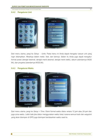 Pusat Pengolahan Data Kementerian Pekerjaan Umum dan Perumahan Rakyat
SURVEI DAN PEMETAAN MENGGUNAKAN GNSS/GPS
Balai Pemetaan Tematik dan Prasarana Dasar
31
II.4.2 Pengaturan Unit
Dari menu utama, pergi ke Setup ‣ Units. Pada menu ini Anda dapat mengatur satuan unit yang
ingin ditampilkan. Misalnya dalam meter, feet, dan lainnya. Selain itu Anda juga dapat mengatur
format posisi (derajat desimal, derajat menit desimal, derajat menit detik), datum (standarnya WGS
84), dan proyeksi (standarnya WGS 84).
II.4.3 Pengaturan Waktu
Dari menu utama, pergi ke Setup > Time. Disini format waktu diatur antara 12 jam atau 24 jam dan
juga zona waktu. Lebih baik jika diatur menggunakan waktu lokal, karena semua track dan waypoint
yang akan disimpan di GPS juga disimpan berdasarkan waktu saat itu.
 