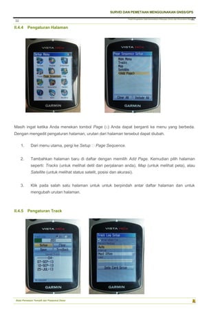 Pusat Pengolahan Data Kementerian Pekerjaan Umum dan Perumahan Rakyat
SURVEI DAN PEMETAAN MENGGUNAKAN GNSS/GPS
Balai Pemetaan Tematik dan Prasarana Dasar
32
32
II.4.4 Pengaturan Halaman
Masih ingat ketika Anda menekan tombol Page (X) Anda dapat berganti ke menu yang berbeda.
Dengan mengedit pengaturan halaman, urutan dari halaman tersebut dapat diubah.
1. Dari menu utama, pergi ke Setup ‣ Page Sequence.
2. Tambahkan halaman baru di daftar dengan memilih Add Page. Kemudian pilih halaman
seperti: Tracks (untuk melihat detil dari perjalanan anda), Map (untuk melihat peta), atau
Satellite (untuk melihat status satelit, posisi dan akurasi).
3. Klik pada salah satu halaman untuk untuk berpindah antar daftar halaman dan untuk
mengubah urutan halaman.
II.4.5 Pengaturan Track
 