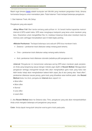 Pusat Pengolahan Data Kementerian Pekerjaan Umum dan Perumahan Rakyat
SURVEI DAN PEMETAAN MENGGUNAKAN GNSS/GPS
Balai Pemetaan Tematik dan Prasarana Dasar
33
Masih ingat dimana tracks adalah kumpulan seri titik-titik yang merekam pergerakan Anda, dimana
hal tersebut berguna untuk memetakan jalan. Pada halaman Track terdapat beberapa pengaturan.
1. Dari halaman Track, klik Setup.
Pengaturan yang ada seperti:
Wrap When Full: Beri tanda centang pada pilihan ini. Ini berarti ketika kapasitas memori
internal di GPS sudah habis, GPS akan menghapus trackpoint yang lama untuk merekam yang
baru. Disarankan untuk mengaktifkan fitur ini, meskipun biasanya Anda akan merekam track ke
memory card, sehingga menyebabkan opsi ini tidak begitu penting.
Metode Perekaman: Terdapat beberapa cara sebuah GPS bisa merekam track:
 Distance – perekaman track dilakukan setiap rentang jarak tertentu.
 Time – perekaman track dilakukan setiap rentang waktu tertentu
 Auto: perekaman track dilakukan otomatis (sebaiknya pilih pengaturan ini)
Interval: Pengaturan ini menentukan seberapa sering GPS akan merekam jejak perjalan-
an Anda yang bergantung sesuai dengan metode yagn dipilih di Record Method. Menggunakan
pengaturan tertinggi (mengambil banyak titik) akan menghasilkan garis track yang halus dan
lebih teratur tetapi akan menghabiskan baterai lebih cepat, jika di atur jarang atau “least often”,
perekaman dilakukan secara jarang, garis track yang dihasilkan akan terlihat patah. Jika Record
Method diatur ke Auto, pengaturan Interval akan seperti ini:
 Most often
 More often
 Normal
 Less often
 Least often
2. Jika Record Method diatur ke Distance atau Time, pengaturan yang ada akan memperbolehkan
Anda untuk mengatur beberapa unit pengaturan yang sesuai.
Color: Anda dapat mengubah tampilan warna garis track pada peta.
 