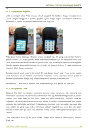 Pusat Pengolahan Data Kementerian Pekerjaan Umum dan Perumahan Rakyat
SURVEI DAN PEMETAAN MENGGUNAKAN GNSS/GPS
Balai Pemetaan Tematik dan Prasarana Dasar
34
34
II.4.6 Pengambilan Waypoint
Untuk menyimpan lokasi Anda sebagai sebuah waypoint, klik tombol X hingga mencapai menu
utama. Dengan menggunakan joystick, gerakan joystick hingga bagian Mark tersorot pada layar.
Tekan tombol joystick untuk membuka halaman Save Waypoint.
Anda dapat melihat beberapa informasi tentang waypoint atau titik yang Anda simpan. Pertama
adalah namanya. Jika ini titik pertama Anda, Anda akan membaca “001”. Ini merupakan nomor yang
harus Anda catat di kertas bersamaan dengan informasi yang Anda ingin kumpulkan pada obyek ini.
Selanjutnya Anda akan melihat jam dan tanggal ketika titik tersebut direkam. Di bawahnya terdapat
koordinat, diikuti dengan ketinggian.
Gunakan joystick untuk bergerak ke tombol OK pada bagian bawah layar. Tekan tombol joystick
untuk menyimpan titik ini. Pastikan untuk menulis nomor titik, beserta keterangan tempat apakah itu
dan berbagai informasi lainnya yang Anda ingin ketahui di dalam buku catatan Anda.
Tekan tombol X untuk menuju halaman peta. Anda seharusnya akan melihat titik pada peta
II.4.7 Pengambilan Track
Sekarang kita telah mempelajari bagaimana caranya untuk menyimpan titik, sekarang mari
mempelajari bagaimana untuk menyalakan/mematikan track log. Ketika track log dinyalakan, secara
otomatis GPS akan merekam jalur Anda. Pada saat mulai memetakan, sebaiknya track log
dinyalakan, dan dimatikan pada saat Anda telah selesai. Anda akan dapat melihat trek pada sebuah
komputer dan melihat jalur yang telah Anda petakan. Jika Anda ingin memetakan jalur pada jalan
raya, adalah ide yang bagus untuk menyimpan sebuah waypoint pada awal dan akhir jalan,
menuliskan nama dan tipe jalan, serta informasi penting lainnya tentang jalan tersebut pada buku
catatan.
Untuk menyalakan track log, klik pada tombol X hingga Anda mencapai halaman yang bernama
Track Log.
 